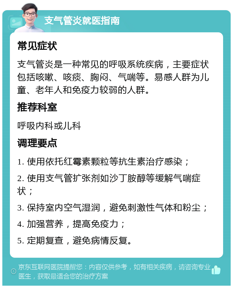 支气管炎就医指南 常见症状 支气管炎是一种常见的呼吸系统疾病，主要症状包括咳嗽、咳痰、胸闷、气喘等。易感人群为儿童、老年人和免疫力较弱的人群。 推荐科室 呼吸内科或儿科 调理要点 1. 使用依托红霉素颗粒等抗生素治疗感染； 2. 使用支气管扩张剂如沙丁胺醇等缓解气喘症状； 3. 保持室内空气湿润，避免刺激性气体和粉尘； 4. 加强营养，提高免疫力； 5. 定期复查，避免病情反复。