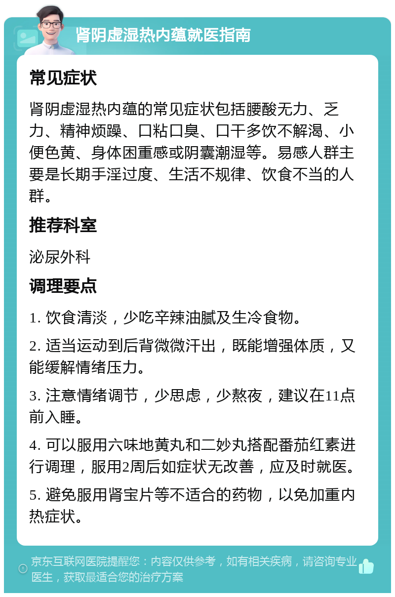 肾阴虚湿热内蕴就医指南 常见症状 肾阴虚湿热内蕴的常见症状包括腰酸无力、乏力、精神烦躁、口粘口臭、口干多饮不解渴、小便色黄、身体困重感或阴囊潮湿等。易感人群主要是长期手淫过度、生活不规律、饮食不当的人群。 推荐科室 泌尿外科 调理要点 1. 饮食清淡，少吃辛辣油腻及生冷食物。 2. 适当运动到后背微微汗出，既能增强体质，又能缓解情绪压力。 3. 注意情绪调节，少思虑，少熬夜，建议在11点前入睡。 4. 可以服用六味地黄丸和二妙丸搭配番茄红素进行调理，服用2周后如症状无改善，应及时就医。 5. 避免服用肾宝片等不适合的药物，以免加重内热症状。