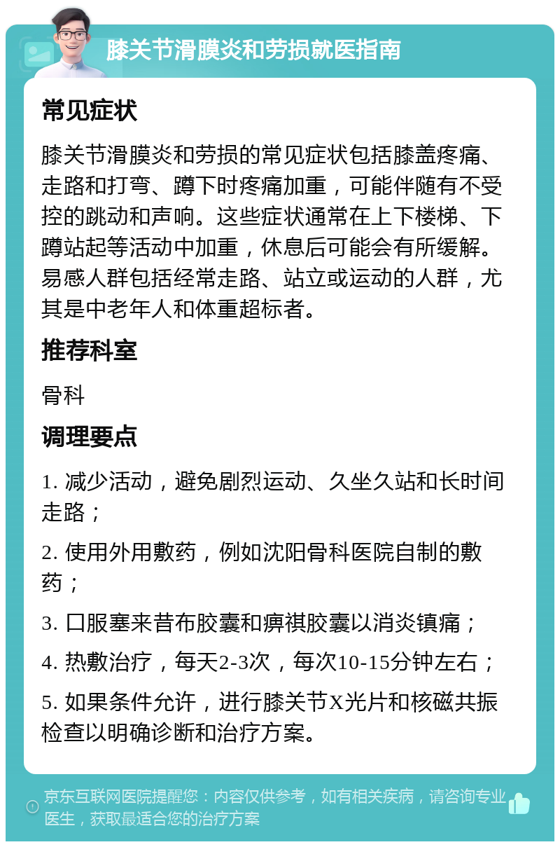 膝关节滑膜炎和劳损就医指南 常见症状 膝关节滑膜炎和劳损的常见症状包括膝盖疼痛、走路和打弯、蹲下时疼痛加重，可能伴随有不受控的跳动和声响。这些症状通常在上下楼梯、下蹲站起等活动中加重，休息后可能会有所缓解。易感人群包括经常走路、站立或运动的人群，尤其是中老年人和体重超标者。 推荐科室 骨科 调理要点 1. 减少活动，避免剧烈运动、久坐久站和长时间走路； 2. 使用外用敷药，例如沈阳骨科医院自制的敷药； 3. 口服塞来昔布胶囊和痹祺胶囊以消炎镇痛； 4. 热敷治疗，每天2-3次，每次10-15分钟左右； 5. 如果条件允许，进行膝关节X光片和核磁共振检查以明确诊断和治疗方案。