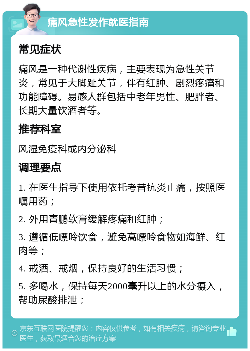 痛风急性发作就医指南 常见症状 痛风是一种代谢性疾病，主要表现为急性关节炎，常见于大脚趾关节，伴有红肿、剧烈疼痛和功能障碍。易感人群包括中老年男性、肥胖者、长期大量饮酒者等。 推荐科室 风湿免疫科或内分泌科 调理要点 1. 在医生指导下使用依托考昔抗炎止痛，按照医嘱用药； 2. 外用青鹏软膏缓解疼痛和红肿； 3. 遵循低嘌呤饮食，避免高嘌呤食物如海鲜、红肉等； 4. 戒酒、戒烟，保持良好的生活习惯； 5. 多喝水，保持每天2000毫升以上的水分摄入，帮助尿酸排泄；