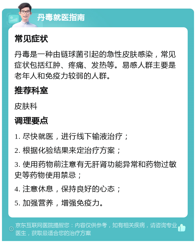 丹毒就医指南 常见症状 丹毒是一种由链球菌引起的急性皮肤感染，常见症状包括红肿、疼痛、发热等。易感人群主要是老年人和免疫力较弱的人群。 推荐科室 皮肤科 调理要点 1. 尽快就医，进行线下输液治疗； 2. 根据化验结果来定治疗方案； 3. 使用药物前注意有无肝肾功能异常和药物过敏史等药物使用禁忌； 4. 注意休息，保持良好的心态； 5. 加强营养，增强免疫力。