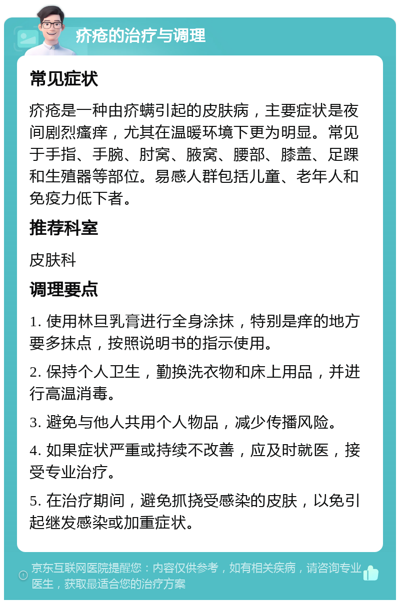 疥疮的治疗与调理 常见症状 疥疮是一种由疥螨引起的皮肤病，主要症状是夜间剧烈瘙痒，尤其在温暖环境下更为明显。常见于手指、手腕、肘窝、腋窝、腰部、膝盖、足踝和生殖器等部位。易感人群包括儿童、老年人和免疫力低下者。 推荐科室 皮肤科 调理要点 1. 使用林旦乳膏进行全身涂抹，特别是痒的地方要多抹点，按照说明书的指示使用。 2. 保持个人卫生，勤换洗衣物和床上用品，并进行高温消毒。 3. 避免与他人共用个人物品，减少传播风险。 4. 如果症状严重或持续不改善，应及时就医，接受专业治疗。 5. 在治疗期间，避免抓挠受感染的皮肤，以免引起继发感染或加重症状。