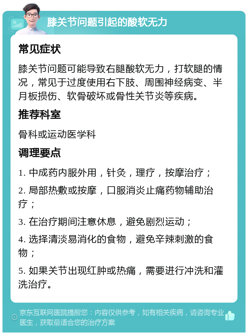 膝关节问题引起的酸软无力 常见症状 膝关节问题可能导致右腿酸软无力，打软腿的情况，常见于过度使用右下肢、周围神经病变、半月板损伤、软骨破坏或骨性关节炎等疾病。 推荐科室 骨科或运动医学科 调理要点 1. 中成药内服外用，针灸，理疗，按摩治疗； 2. 局部热敷或按摩，口服消炎止痛药物辅助治疗； 3. 在治疗期间注意休息，避免剧烈运动； 4. 选择清淡易消化的食物，避免辛辣刺激的食物； 5. 如果关节出现红肿或热痛，需要进行冲洗和灌洗治疗。