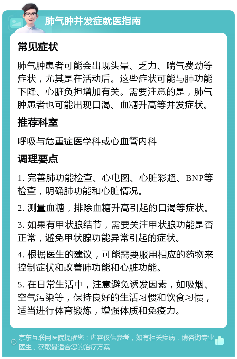 肺气肿并发症就医指南 常见症状 肺气肿患者可能会出现头晕、乏力、喘气费劲等症状，尤其是在活动后。这些症状可能与肺功能下降、心脏负担增加有关。需要注意的是，肺气肿患者也可能出现口渴、血糖升高等并发症状。 推荐科室 呼吸与危重症医学科或心血管内科 调理要点 1. 完善肺功能检查、心电图、心脏彩超、BNP等检查，明确肺功能和心脏情况。 2. 测量血糖，排除血糖升高引起的口渴等症状。 3. 如果有甲状腺结节，需要关注甲状腺功能是否正常，避免甲状腺功能异常引起的症状。 4. 根据医生的建议，可能需要服用相应的药物来控制症状和改善肺功能和心脏功能。 5. 在日常生活中，注意避免诱发因素，如吸烟、空气污染等，保持良好的生活习惯和饮食习惯，适当进行体育锻炼，增强体质和免疫力。