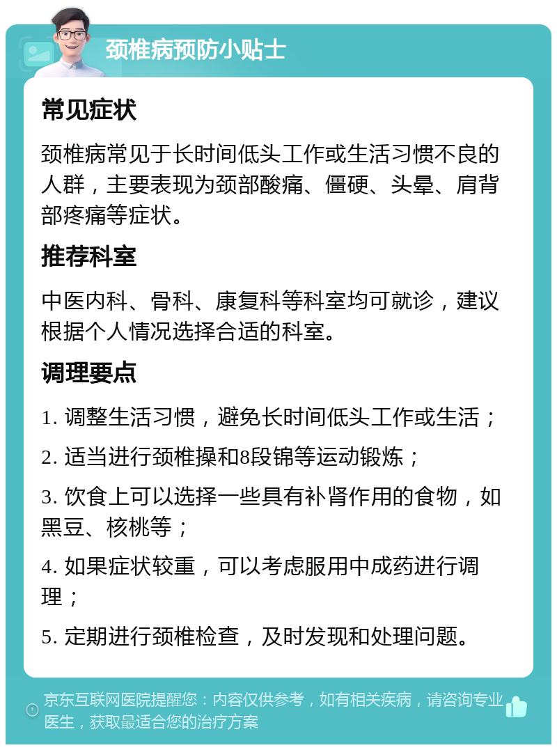 颈椎病预防小贴士 常见症状 颈椎病常见于长时间低头工作或生活习惯不良的人群，主要表现为颈部酸痛、僵硬、头晕、肩背部疼痛等症状。 推荐科室 中医内科、骨科、康复科等科室均可就诊，建议根据个人情况选择合适的科室。 调理要点 1. 调整生活习惯，避免长时间低头工作或生活； 2. 适当进行颈椎操和8段锦等运动锻炼； 3. 饮食上可以选择一些具有补肾作用的食物，如黑豆、核桃等； 4. 如果症状较重，可以考虑服用中成药进行调理； 5. 定期进行颈椎检查，及时发现和处理问题。