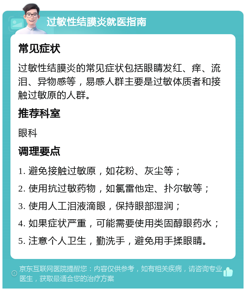 过敏性结膜炎就医指南 常见症状 过敏性结膜炎的常见症状包括眼睛发红、痒、流泪、异物感等，易感人群主要是过敏体质者和接触过敏原的人群。 推荐科室 眼科 调理要点 1. 避免接触过敏原，如花粉、灰尘等； 2. 使用抗过敏药物，如氯雷他定、扑尔敏等； 3. 使用人工泪液滴眼，保持眼部湿润； 4. 如果症状严重，可能需要使用类固醇眼药水； 5. 注意个人卫生，勤洗手，避免用手揉眼睛。