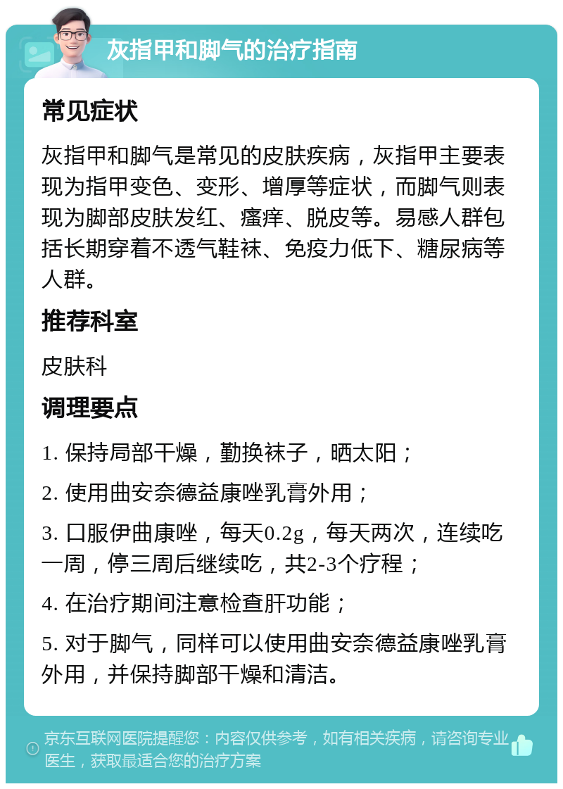 灰指甲和脚气的治疗指南 常见症状 灰指甲和脚气是常见的皮肤疾病，灰指甲主要表现为指甲变色、变形、增厚等症状，而脚气则表现为脚部皮肤发红、瘙痒、脱皮等。易感人群包括长期穿着不透气鞋袜、免疫力低下、糖尿病等人群。 推荐科室 皮肤科 调理要点 1. 保持局部干燥，勤换袜子，晒太阳； 2. 使用曲安奈德益康唑乳膏外用； 3. 口服伊曲康唑，每天0.2g，每天两次，连续吃一周，停三周后继续吃，共2-3个疗程； 4. 在治疗期间注意检查肝功能； 5. 对于脚气，同样可以使用曲安奈德益康唑乳膏外用，并保持脚部干燥和清洁。