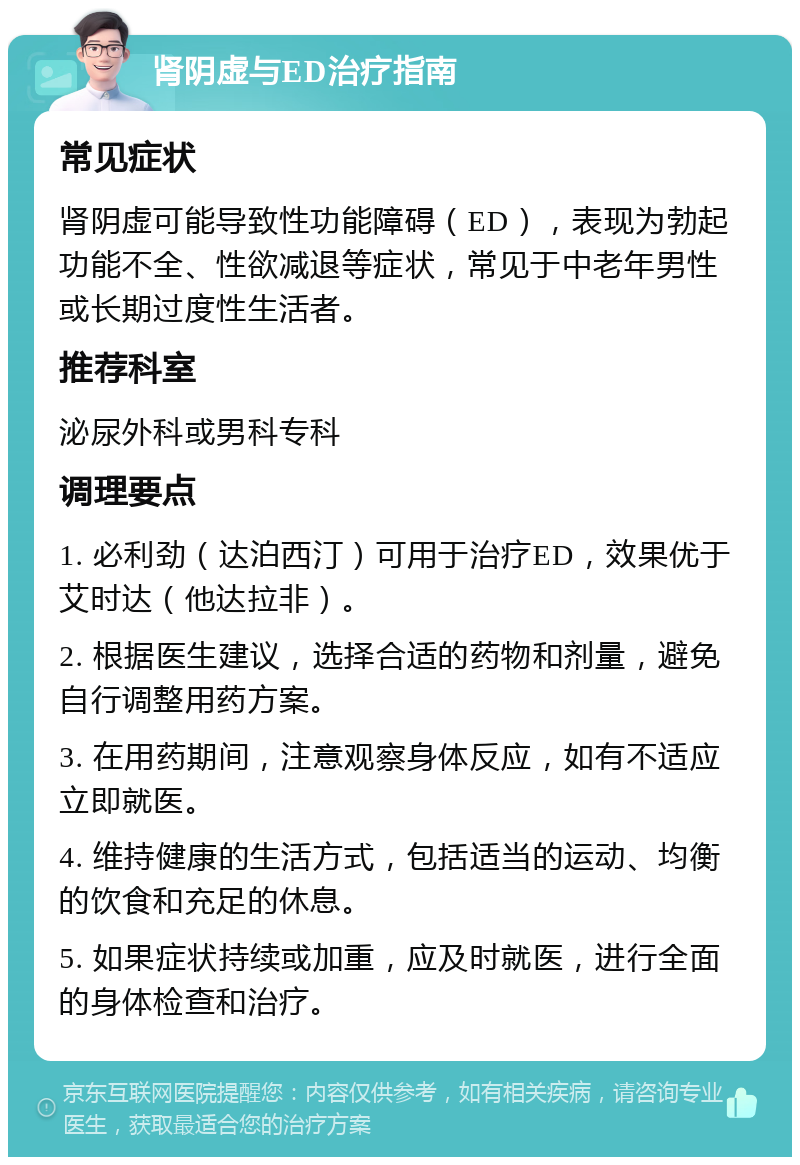 肾阴虚与ED治疗指南 常见症状 肾阴虚可能导致性功能障碍（ED），表现为勃起功能不全、性欲减退等症状，常见于中老年男性或长期过度性生活者。 推荐科室 泌尿外科或男科专科 调理要点 1. 必利劲（达泊西汀）可用于治疗ED，效果优于艾时达（他达拉非）。 2. 根据医生建议，选择合适的药物和剂量，避免自行调整用药方案。 3. 在用药期间，注意观察身体反应，如有不适应立即就医。 4. 维持健康的生活方式，包括适当的运动、均衡的饮食和充足的休息。 5. 如果症状持续或加重，应及时就医，进行全面的身体检查和治疗。