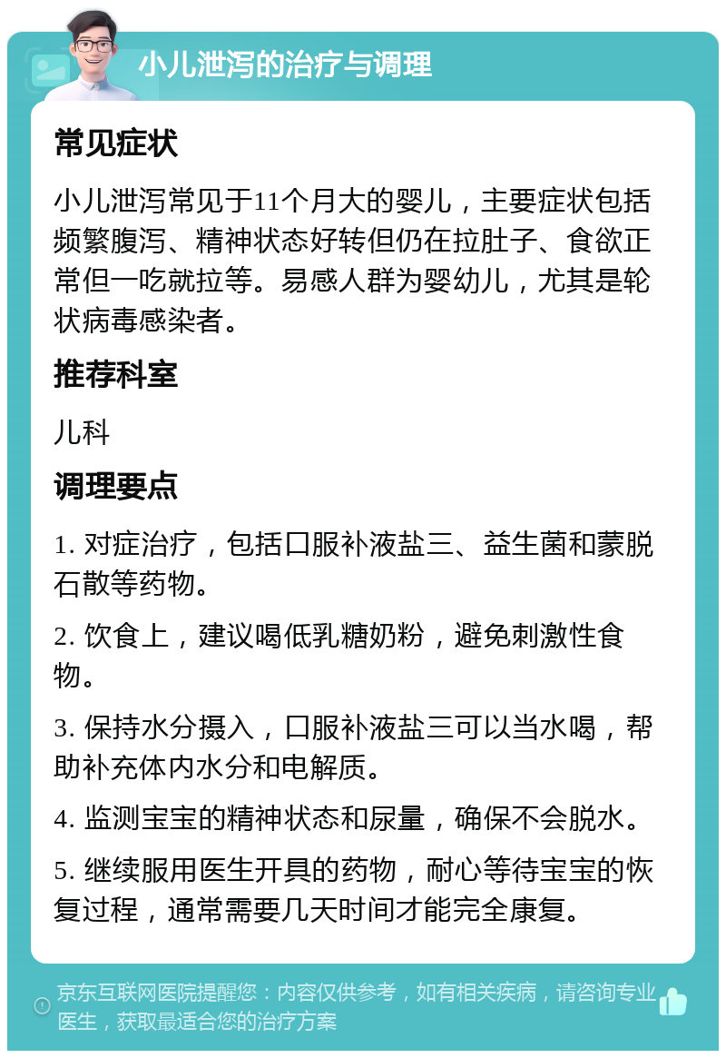 小儿泄泻的治疗与调理 常见症状 小儿泄泻常见于11个月大的婴儿，主要症状包括频繁腹泻、精神状态好转但仍在拉肚子、食欲正常但一吃就拉等。易感人群为婴幼儿，尤其是轮状病毒感染者。 推荐科室 儿科 调理要点 1. 对症治疗，包括口服补液盐三、益生菌和蒙脱石散等药物。 2. 饮食上，建议喝低乳糖奶粉，避免刺激性食物。 3. 保持水分摄入，口服补液盐三可以当水喝，帮助补充体内水分和电解质。 4. 监测宝宝的精神状态和尿量，确保不会脱水。 5. 继续服用医生开具的药物，耐心等待宝宝的恢复过程，通常需要几天时间才能完全康复。