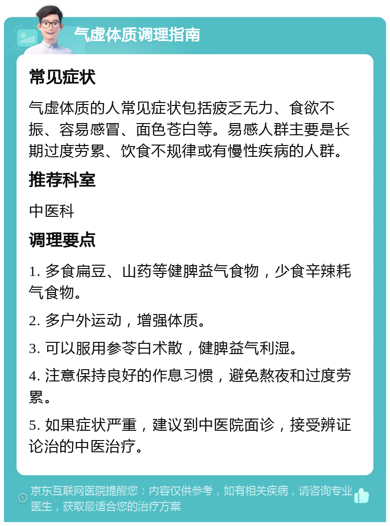 气虚体质调理指南 常见症状 气虚体质的人常见症状包括疲乏无力、食欲不振、容易感冒、面色苍白等。易感人群主要是长期过度劳累、饮食不规律或有慢性疾病的人群。 推荐科室 中医科 调理要点 1. 多食扁豆、山药等健脾益气食物，少食辛辣耗气食物。 2. 多户外运动，增强体质。 3. 可以服用参苓白术散，健脾益气利湿。 4. 注意保持良好的作息习惯，避免熬夜和过度劳累。 5. 如果症状严重，建议到中医院面诊，接受辨证论治的中医治疗。