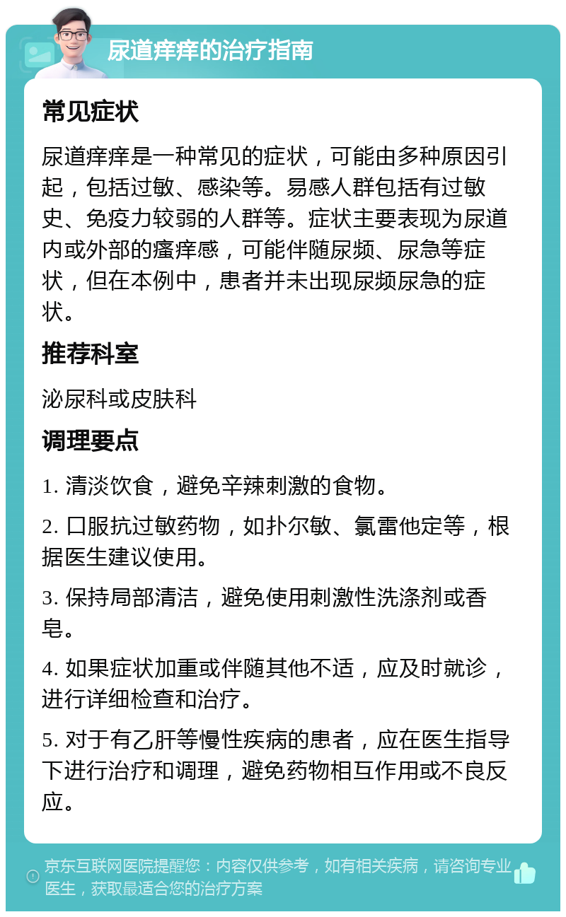 尿道痒痒的治疗指南 常见症状 尿道痒痒是一种常见的症状，可能由多种原因引起，包括过敏、感染等。易感人群包括有过敏史、免疫力较弱的人群等。症状主要表现为尿道内或外部的瘙痒感，可能伴随尿频、尿急等症状，但在本例中，患者并未出现尿频尿急的症状。 推荐科室 泌尿科或皮肤科 调理要点 1. 清淡饮食，避免辛辣刺激的食物。 2. 口服抗过敏药物，如扑尔敏、氯雷他定等，根据医生建议使用。 3. 保持局部清洁，避免使用刺激性洗涤剂或香皂。 4. 如果症状加重或伴随其他不适，应及时就诊，进行详细检查和治疗。 5. 对于有乙肝等慢性疾病的患者，应在医生指导下进行治疗和调理，避免药物相互作用或不良反应。