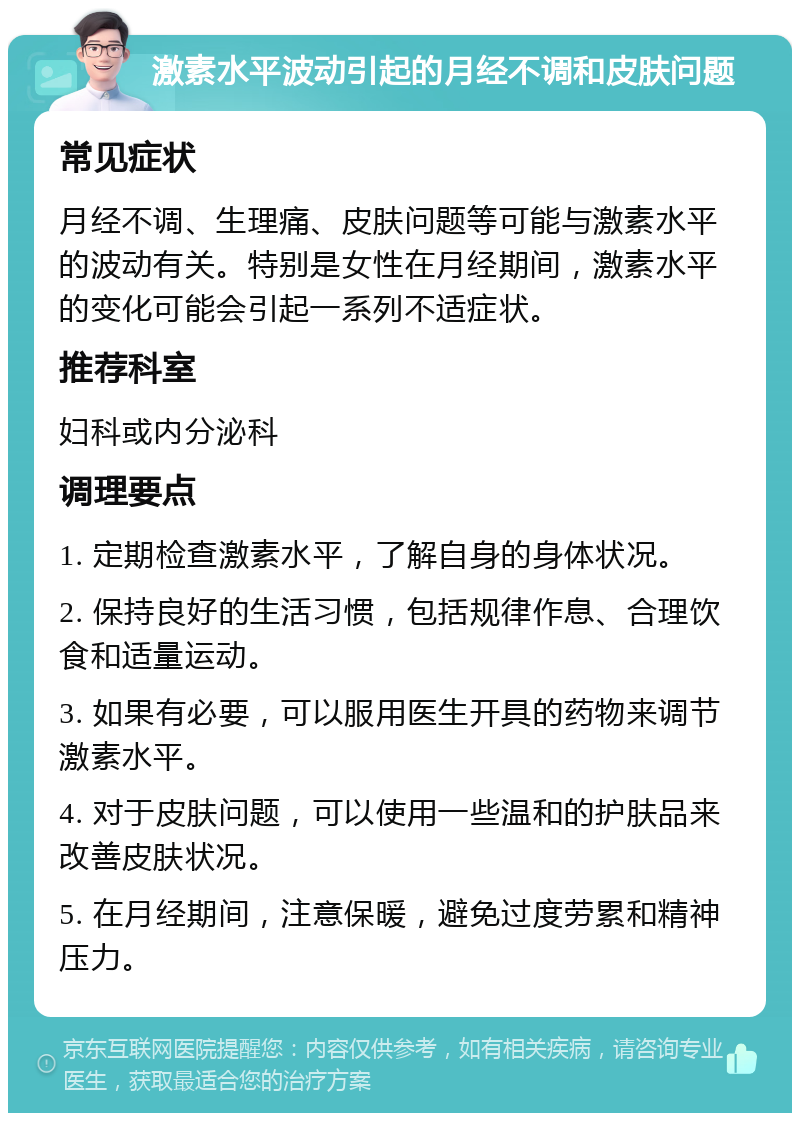 激素水平波动引起的月经不调和皮肤问题 常见症状 月经不调、生理痛、皮肤问题等可能与激素水平的波动有关。特别是女性在月经期间，激素水平的变化可能会引起一系列不适症状。 推荐科室 妇科或内分泌科 调理要点 1. 定期检查激素水平，了解自身的身体状况。 2. 保持良好的生活习惯，包括规律作息、合理饮食和适量运动。 3. 如果有必要，可以服用医生开具的药物来调节激素水平。 4. 对于皮肤问题，可以使用一些温和的护肤品来改善皮肤状况。 5. 在月经期间，注意保暖，避免过度劳累和精神压力。