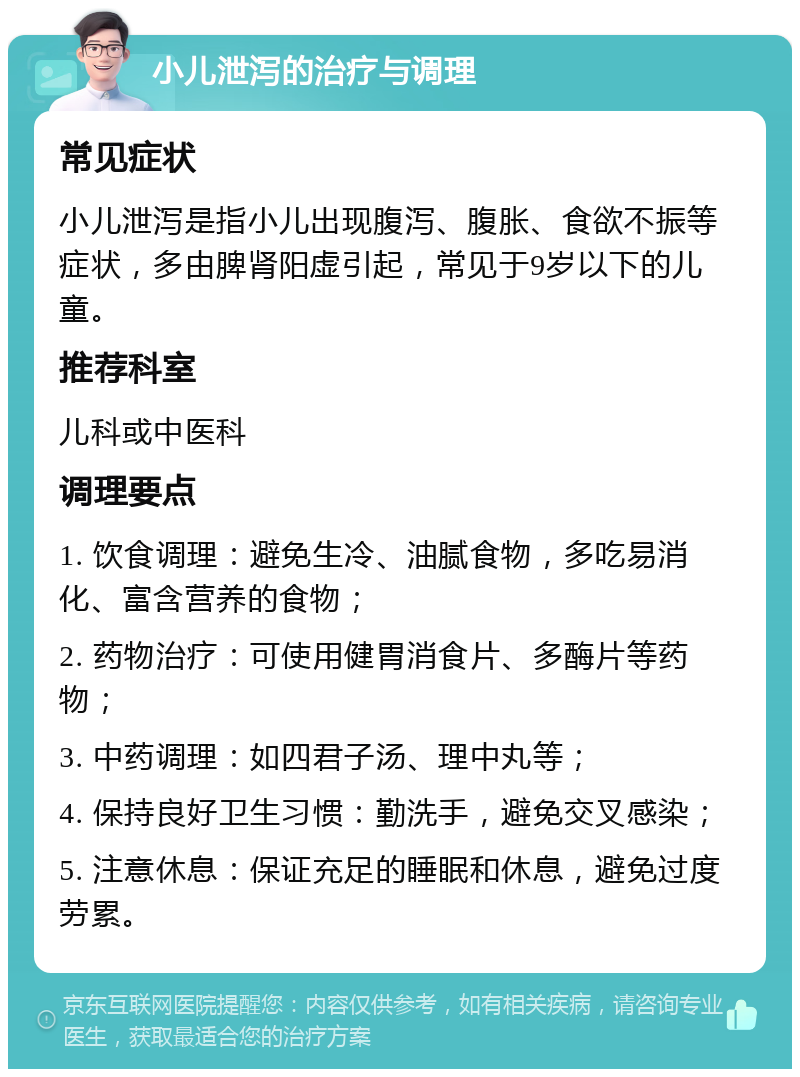 小儿泄泻的治疗与调理 常见症状 小儿泄泻是指小儿出现腹泻、腹胀、食欲不振等症状，多由脾肾阳虚引起，常见于9岁以下的儿童。 推荐科室 儿科或中医科 调理要点 1. 饮食调理：避免生冷、油腻食物，多吃易消化、富含营养的食物； 2. 药物治疗：可使用健胃消食片、多酶片等药物； 3. 中药调理：如四君子汤、理中丸等； 4. 保持良好卫生习惯：勤洗手，避免交叉感染； 5. 注意休息：保证充足的睡眠和休息，避免过度劳累。