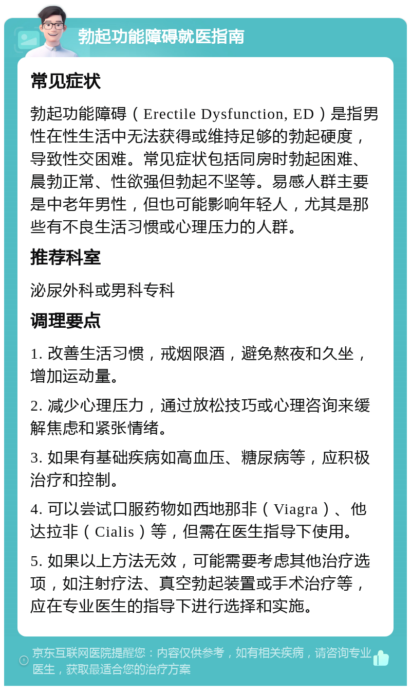 勃起功能障碍就医指南 常见症状 勃起功能障碍（Erectile Dysfunction, ED）是指男性在性生活中无法获得或维持足够的勃起硬度，导致性交困难。常见症状包括同房时勃起困难、晨勃正常、性欲强但勃起不坚等。易感人群主要是中老年男性，但也可能影响年轻人，尤其是那些有不良生活习惯或心理压力的人群。 推荐科室 泌尿外科或男科专科 调理要点 1. 改善生活习惯，戒烟限酒，避免熬夜和久坐，增加运动量。 2. 减少心理压力，通过放松技巧或心理咨询来缓解焦虑和紧张情绪。 3. 如果有基础疾病如高血压、糖尿病等，应积极治疗和控制。 4. 可以尝试口服药物如西地那非（Viagra）、他达拉非（Cialis）等，但需在医生指导下使用。 5. 如果以上方法无效，可能需要考虑其他治疗选项，如注射疗法、真空勃起装置或手术治疗等，应在专业医生的指导下进行选择和实施。