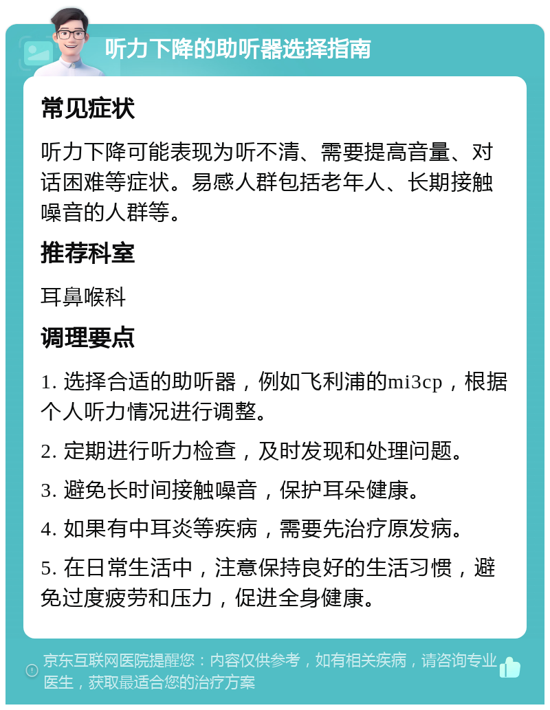 听力下降的助听器选择指南 常见症状 听力下降可能表现为听不清、需要提高音量、对话困难等症状。易感人群包括老年人、长期接触噪音的人群等。 推荐科室 耳鼻喉科 调理要点 1. 选择合适的助听器，例如飞利浦的mi3cp，根据个人听力情况进行调整。 2. 定期进行听力检查，及时发现和处理问题。 3. 避免长时间接触噪音，保护耳朵健康。 4. 如果有中耳炎等疾病，需要先治疗原发病。 5. 在日常生活中，注意保持良好的生活习惯，避免过度疲劳和压力，促进全身健康。