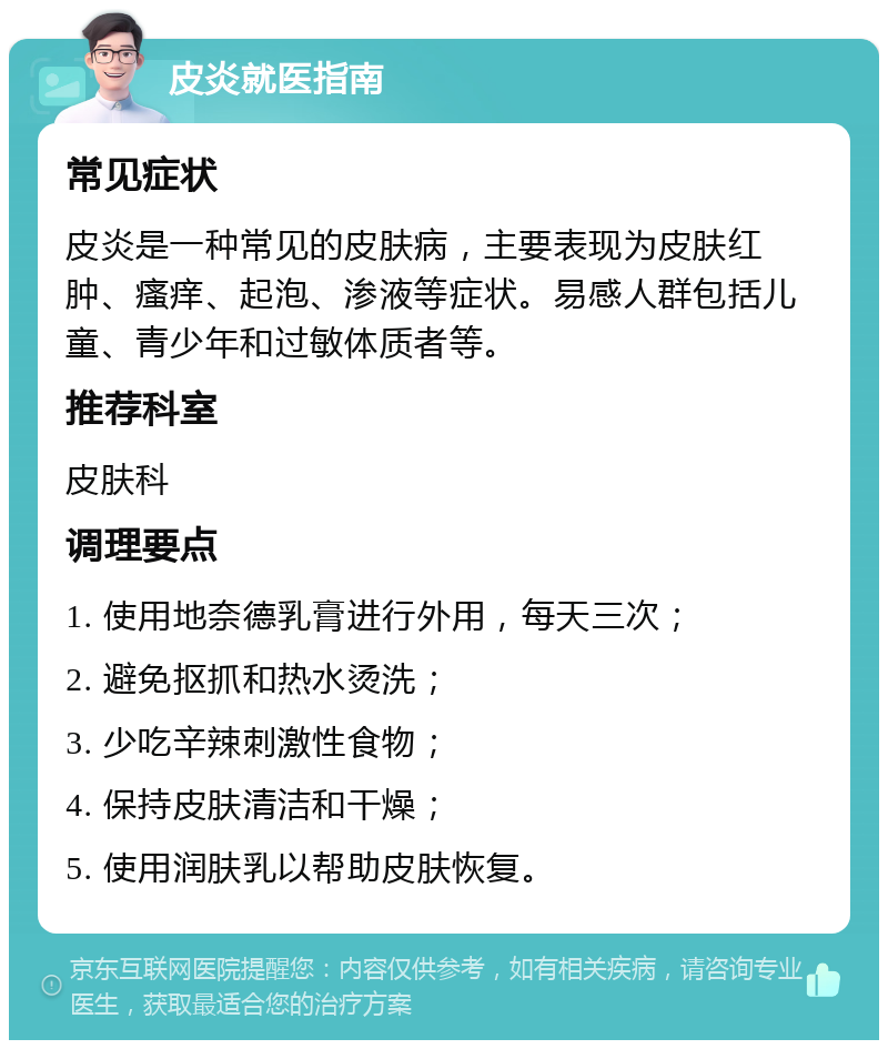 皮炎就医指南 常见症状 皮炎是一种常见的皮肤病，主要表现为皮肤红肿、瘙痒、起泡、渗液等症状。易感人群包括儿童、青少年和过敏体质者等。 推荐科室 皮肤科 调理要点 1. 使用地奈德乳膏进行外用，每天三次； 2. 避免抠抓和热水烫洗； 3. 少吃辛辣刺激性食物； 4. 保持皮肤清洁和干燥； 5. 使用润肤乳以帮助皮肤恢复。