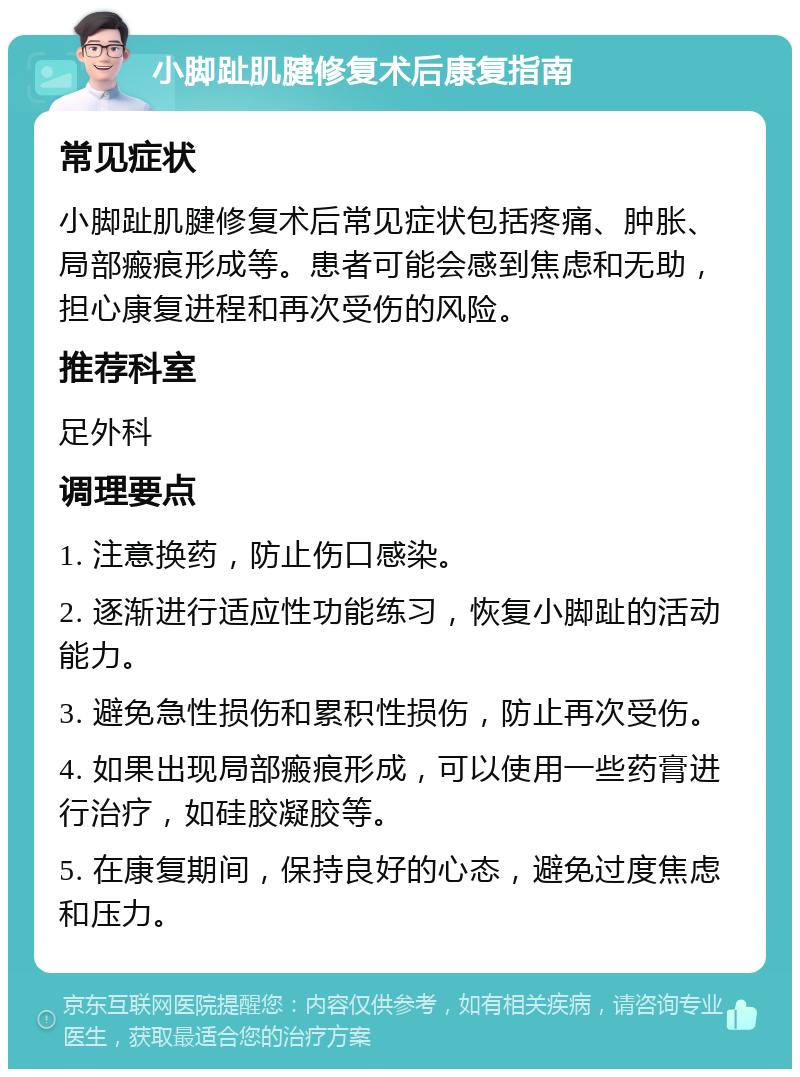 小脚趾肌腱修复术后康复指南 常见症状 小脚趾肌腱修复术后常见症状包括疼痛、肿胀、局部瘢痕形成等。患者可能会感到焦虑和无助，担心康复进程和再次受伤的风险。 推荐科室 足外科 调理要点 1. 注意换药，防止伤口感染。 2. 逐渐进行适应性功能练习，恢复小脚趾的活动能力。 3. 避免急性损伤和累积性损伤，防止再次受伤。 4. 如果出现局部瘢痕形成，可以使用一些药膏进行治疗，如硅胶凝胶等。 5. 在康复期间，保持良好的心态，避免过度焦虑和压力。