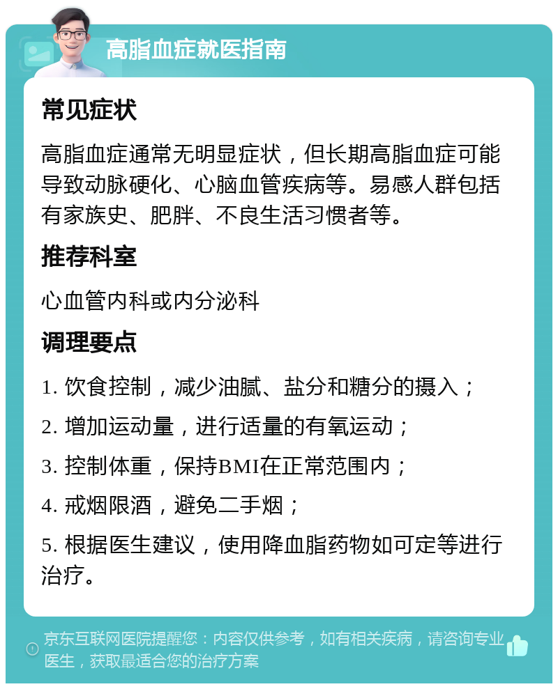 高脂血症就医指南 常见症状 高脂血症通常无明显症状，但长期高脂血症可能导致动脉硬化、心脑血管疾病等。易感人群包括有家族史、肥胖、不良生活习惯者等。 推荐科室 心血管内科或内分泌科 调理要点 1. 饮食控制，减少油腻、盐分和糖分的摄入； 2. 增加运动量，进行适量的有氧运动； 3. 控制体重，保持BMI在正常范围内； 4. 戒烟限酒，避免二手烟； 5. 根据医生建议，使用降血脂药物如可定等进行治疗。