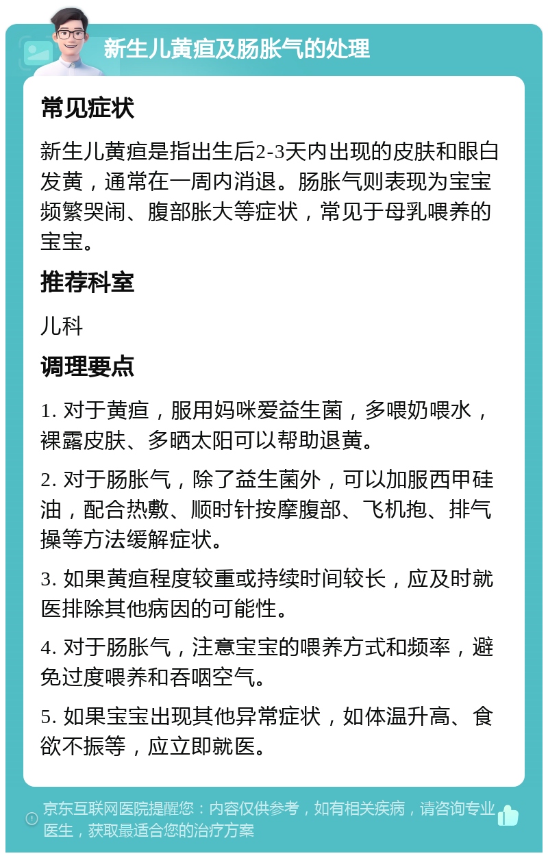 新生儿黄疸及肠胀气的处理 常见症状 新生儿黄疸是指出生后2-3天内出现的皮肤和眼白发黄，通常在一周内消退。肠胀气则表现为宝宝频繁哭闹、腹部胀大等症状，常见于母乳喂养的宝宝。 推荐科室 儿科 调理要点 1. 对于黄疸，服用妈咪爱益生菌，多喂奶喂水，裸露皮肤、多晒太阳可以帮助退黄。 2. 对于肠胀气，除了益生菌外，可以加服西甲硅油，配合热敷、顺时针按摩腹部、飞机抱、排气操等方法缓解症状。 3. 如果黄疸程度较重或持续时间较长，应及时就医排除其他病因的可能性。 4. 对于肠胀气，注意宝宝的喂养方式和频率，避免过度喂养和吞咽空气。 5. 如果宝宝出现其他异常症状，如体温升高、食欲不振等，应立即就医。