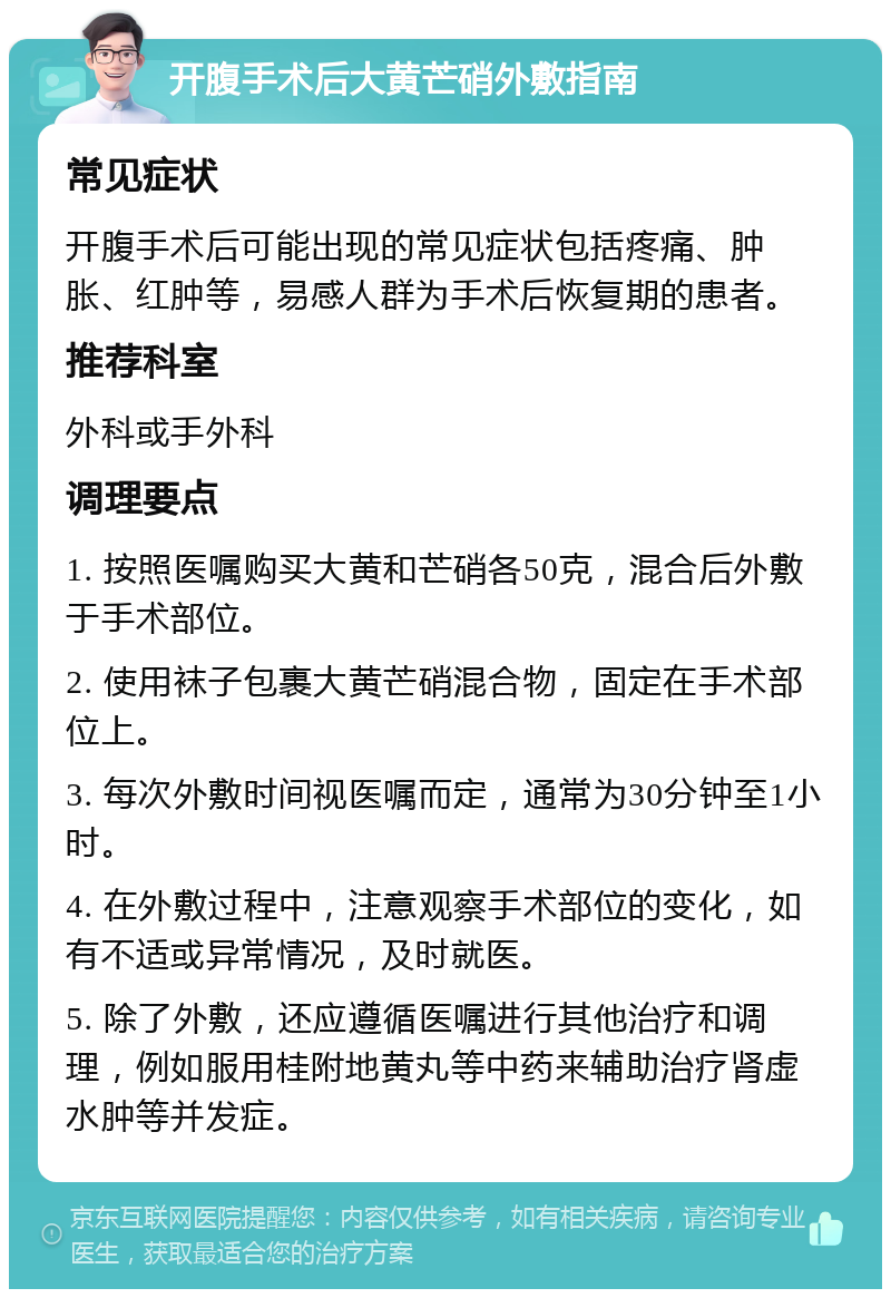 开腹手术后大黄芒硝外敷指南 常见症状 开腹手术后可能出现的常见症状包括疼痛、肿胀、红肿等，易感人群为手术后恢复期的患者。 推荐科室 外科或手外科 调理要点 1. 按照医嘱购买大黄和芒硝各50克，混合后外敷于手术部位。 2. 使用袜子包裹大黄芒硝混合物，固定在手术部位上。 3. 每次外敷时间视医嘱而定，通常为30分钟至1小时。 4. 在外敷过程中，注意观察手术部位的变化，如有不适或异常情况，及时就医。 5. 除了外敷，还应遵循医嘱进行其他治疗和调理，例如服用桂附地黄丸等中药来辅助治疗肾虚水肿等并发症。