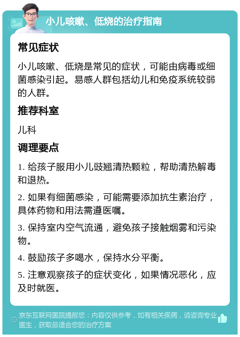 小儿咳嗽、低烧的治疗指南 常见症状 小儿咳嗽、低烧是常见的症状，可能由病毒或细菌感染引起。易感人群包括幼儿和免疫系统较弱的人群。 推荐科室 儿科 调理要点 1. 给孩子服用小儿豉翘清热颗粒，帮助清热解毒和退热。 2. 如果有细菌感染，可能需要添加抗生素治疗，具体药物和用法需遵医嘱。 3. 保持室内空气流通，避免孩子接触烟雾和污染物。 4. 鼓励孩子多喝水，保持水分平衡。 5. 注意观察孩子的症状变化，如果情况恶化，应及时就医。