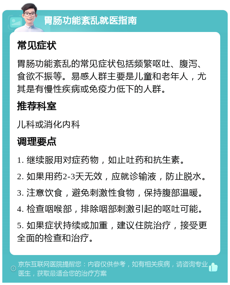 胃肠功能紊乱就医指南 常见症状 胃肠功能紊乱的常见症状包括频繁呕吐、腹泻、食欲不振等。易感人群主要是儿童和老年人，尤其是有慢性疾病或免疫力低下的人群。 推荐科室 儿科或消化内科 调理要点 1. 继续服用对症药物，如止吐药和抗生素。 2. 如果用药2-3天无效，应就诊输液，防止脱水。 3. 注意饮食，避免刺激性食物，保持腹部温暖。 4. 检查咽喉部，排除咽部刺激引起的呕吐可能。 5. 如果症状持续或加重，建议住院治疗，接受更全面的检查和治疗。