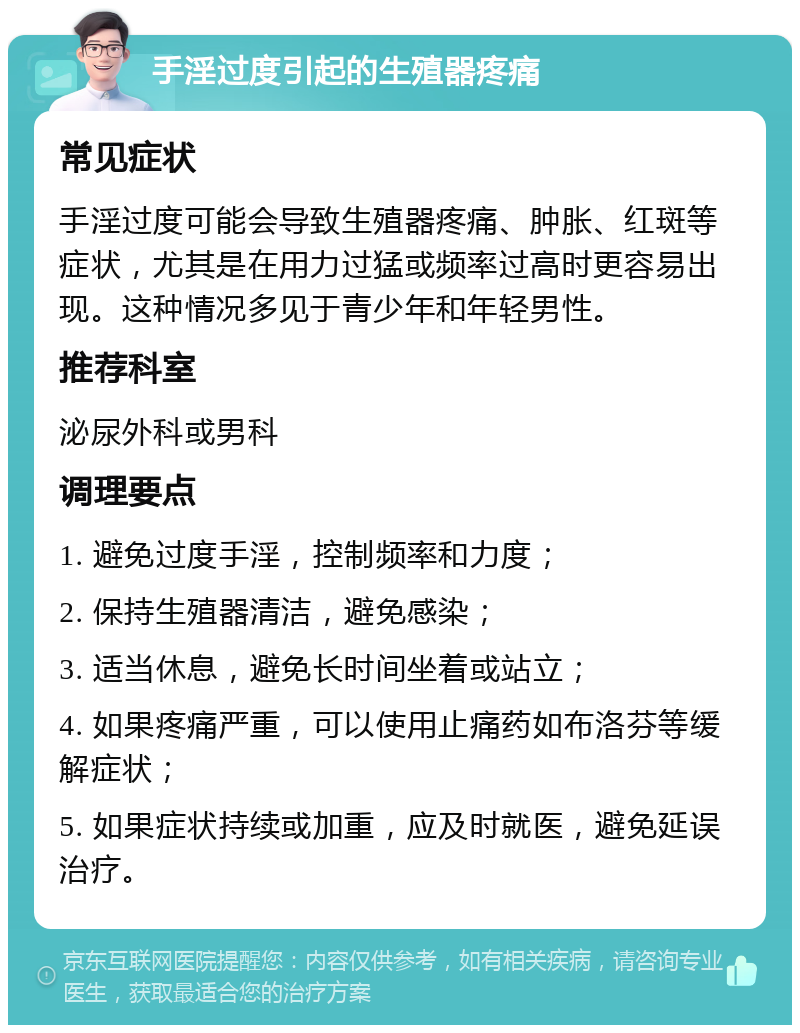 手淫过度引起的生殖器疼痛 常见症状 手淫过度可能会导致生殖器疼痛、肿胀、红斑等症状，尤其是在用力过猛或频率过高时更容易出现。这种情况多见于青少年和年轻男性。 推荐科室 泌尿外科或男科 调理要点 1. 避免过度手淫，控制频率和力度； 2. 保持生殖器清洁，避免感染； 3. 适当休息，避免长时间坐着或站立； 4. 如果疼痛严重，可以使用止痛药如布洛芬等缓解症状； 5. 如果症状持续或加重，应及时就医，避免延误治疗。