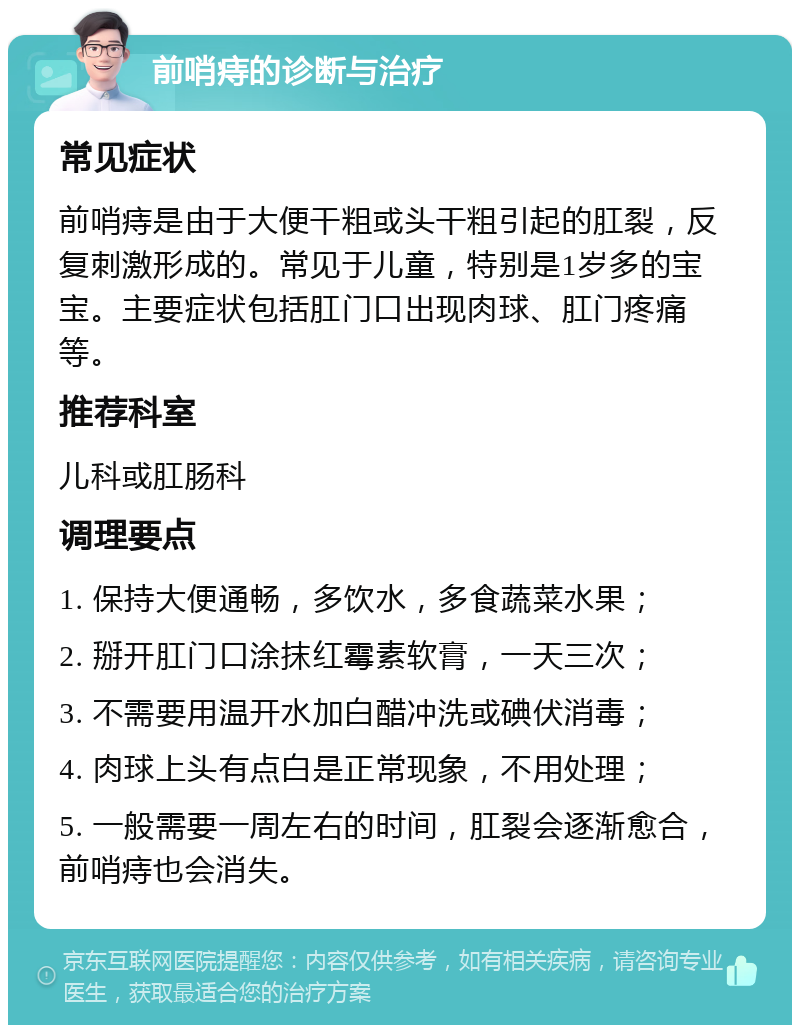 前哨痔的诊断与治疗 常见症状 前哨痔是由于大便干粗或头干粗引起的肛裂，反复刺激形成的。常见于儿童，特别是1岁多的宝宝。主要症状包括肛门口出现肉球、肛门疼痛等。 推荐科室 儿科或肛肠科 调理要点 1. 保持大便通畅，多饮水，多食蔬菜水果； 2. 掰开肛门口涂抹红霉素软膏，一天三次； 3. 不需要用温开水加白醋冲洗或碘伏消毒； 4. 肉球上头有点白是正常现象，不用处理； 5. 一般需要一周左右的时间，肛裂会逐渐愈合，前哨痔也会消失。