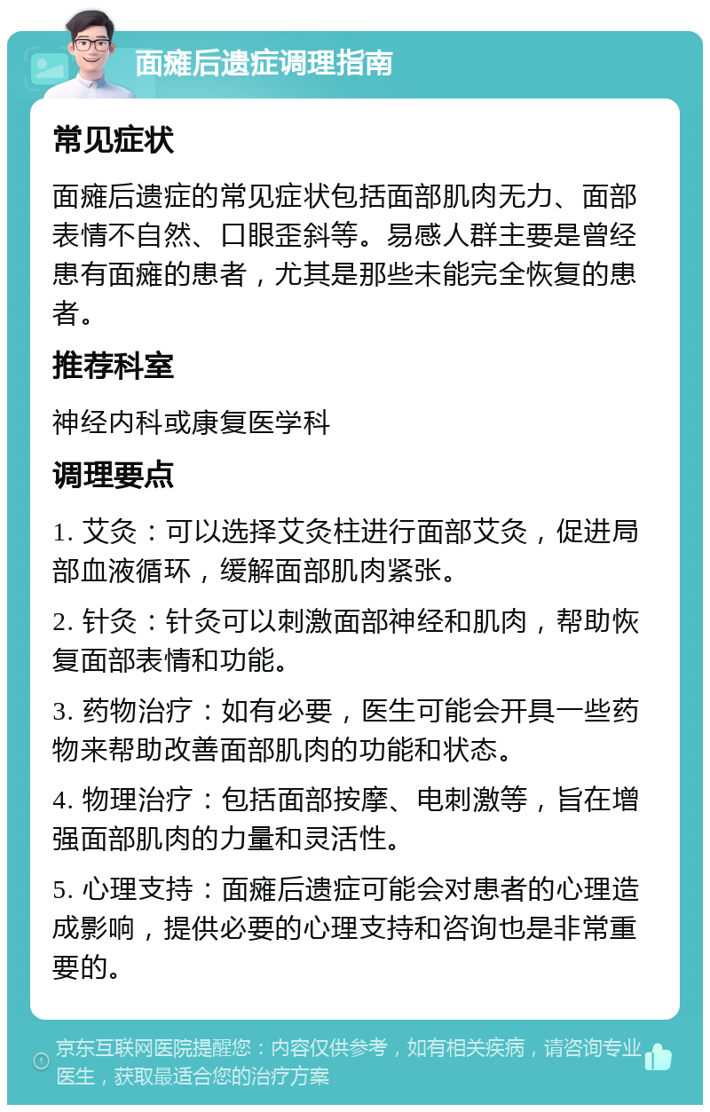 面瘫后遗症调理指南 常见症状 面瘫后遗症的常见症状包括面部肌肉无力、面部表情不自然、口眼歪斜等。易感人群主要是曾经患有面瘫的患者，尤其是那些未能完全恢复的患者。 推荐科室 神经内科或康复医学科 调理要点 1. 艾灸：可以选择艾灸柱进行面部艾灸，促进局部血液循环，缓解面部肌肉紧张。 2. 针灸：针灸可以刺激面部神经和肌肉，帮助恢复面部表情和功能。 3. 药物治疗：如有必要，医生可能会开具一些药物来帮助改善面部肌肉的功能和状态。 4. 物理治疗：包括面部按摩、电刺激等，旨在增强面部肌肉的力量和灵活性。 5. 心理支持：面瘫后遗症可能会对患者的心理造成影响，提供必要的心理支持和咨询也是非常重要的。