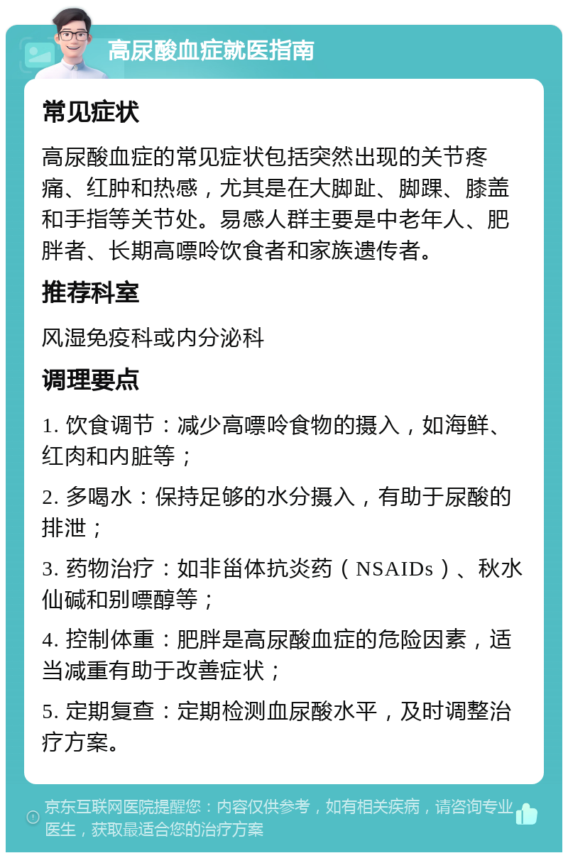 高尿酸血症就医指南 常见症状 高尿酸血症的常见症状包括突然出现的关节疼痛、红肿和热感，尤其是在大脚趾、脚踝、膝盖和手指等关节处。易感人群主要是中老年人、肥胖者、长期高嘌呤饮食者和家族遗传者。 推荐科室 风湿免疫科或内分泌科 调理要点 1. 饮食调节：减少高嘌呤食物的摄入，如海鲜、红肉和内脏等； 2. 多喝水：保持足够的水分摄入，有助于尿酸的排泄； 3. 药物治疗：如非甾体抗炎药（NSAIDs）、秋水仙碱和别嘌醇等； 4. 控制体重：肥胖是高尿酸血症的危险因素，适当减重有助于改善症状； 5. 定期复查：定期检测血尿酸水平，及时调整治疗方案。