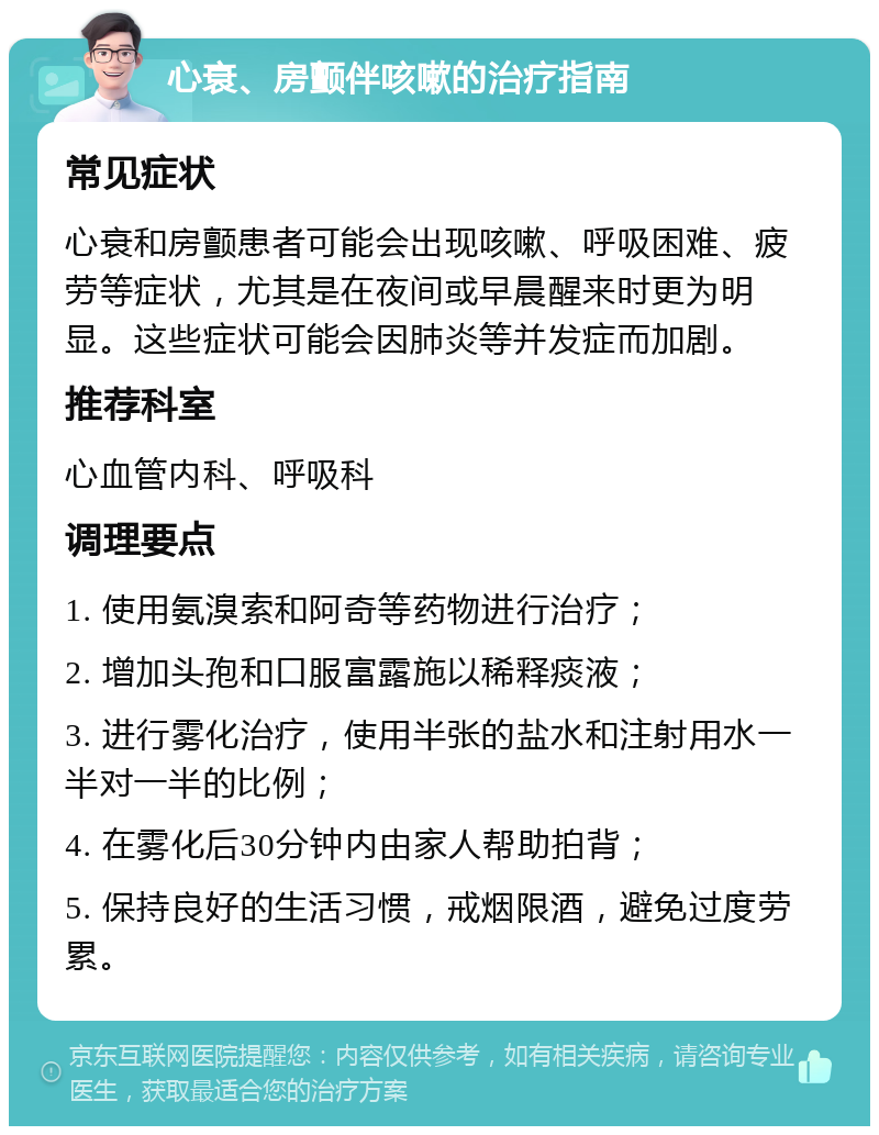 心衰、房颤伴咳嗽的治疗指南 常见症状 心衰和房颤患者可能会出现咳嗽、呼吸困难、疲劳等症状，尤其是在夜间或早晨醒来时更为明显。这些症状可能会因肺炎等并发症而加剧。 推荐科室 心血管内科、呼吸科 调理要点 1. 使用氨溴索和阿奇等药物进行治疗； 2. 增加头孢和口服富露施以稀释痰液； 3. 进行雾化治疗，使用半张的盐水和注射用水一半对一半的比例； 4. 在雾化后30分钟内由家人帮助拍背； 5. 保持良好的生活习惯，戒烟限酒，避免过度劳累。