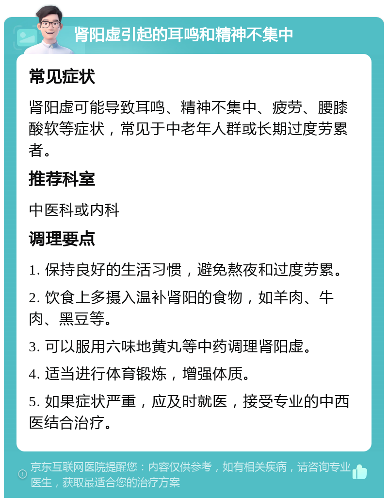 肾阳虚引起的耳鸣和精神不集中 常见症状 肾阳虚可能导致耳鸣、精神不集中、疲劳、腰膝酸软等症状，常见于中老年人群或长期过度劳累者。 推荐科室 中医科或内科 调理要点 1. 保持良好的生活习惯，避免熬夜和过度劳累。 2. 饮食上多摄入温补肾阳的食物，如羊肉、牛肉、黑豆等。 3. 可以服用六味地黄丸等中药调理肾阳虚。 4. 适当进行体育锻炼，增强体质。 5. 如果症状严重，应及时就医，接受专业的中西医结合治疗。