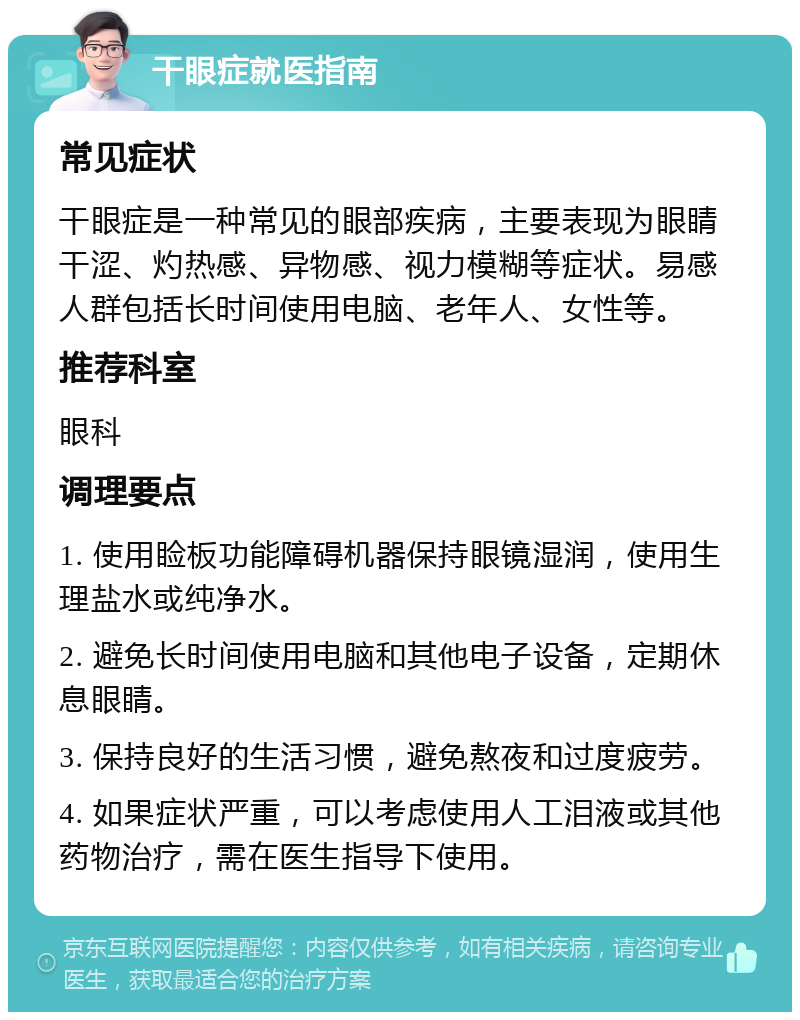 干眼症就医指南 常见症状 干眼症是一种常见的眼部疾病，主要表现为眼睛干涩、灼热感、异物感、视力模糊等症状。易感人群包括长时间使用电脑、老年人、女性等。 推荐科室 眼科 调理要点 1. 使用睑板功能障碍机器保持眼镜湿润，使用生理盐水或纯净水。 2. 避免长时间使用电脑和其他电子设备，定期休息眼睛。 3. 保持良好的生活习惯，避免熬夜和过度疲劳。 4. 如果症状严重，可以考虑使用人工泪液或其他药物治疗，需在医生指导下使用。