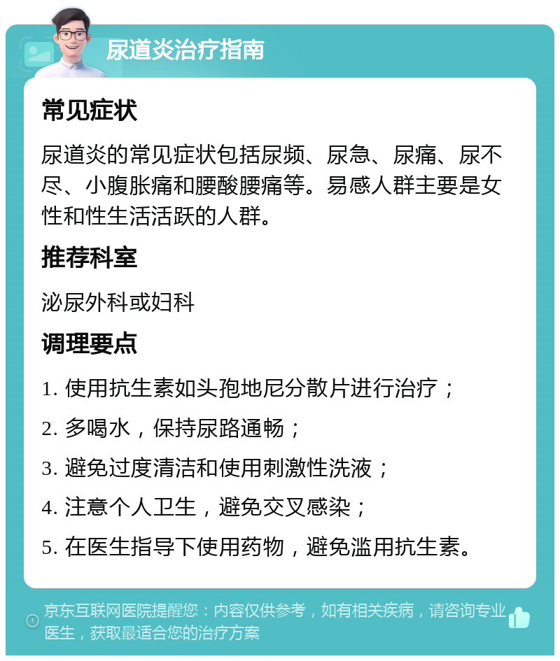 尿道炎治疗指南 常见症状 尿道炎的常见症状包括尿频、尿急、尿痛、尿不尽、小腹胀痛和腰酸腰痛等。易感人群主要是女性和性生活活跃的人群。 推荐科室 泌尿外科或妇科 调理要点 1. 使用抗生素如头孢地尼分散片进行治疗； 2. 多喝水，保持尿路通畅； 3. 避免过度清洁和使用刺激性洗液； 4. 注意个人卫生，避免交叉感染； 5. 在医生指导下使用药物，避免滥用抗生素。