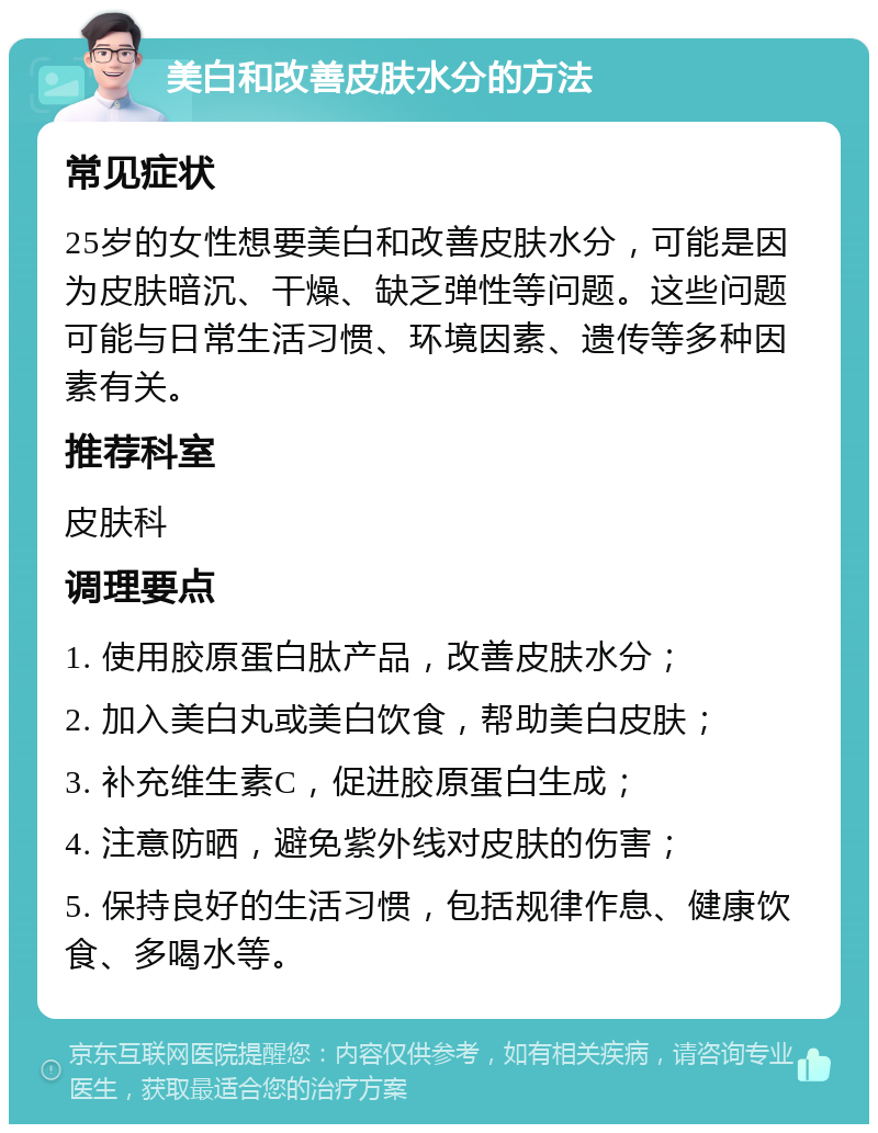 美白和改善皮肤水分的方法 常见症状 25岁的女性想要美白和改善皮肤水分，可能是因为皮肤暗沉、干燥、缺乏弹性等问题。这些问题可能与日常生活习惯、环境因素、遗传等多种因素有关。 推荐科室 皮肤科 调理要点 1. 使用胶原蛋白肽产品，改善皮肤水分； 2. 加入美白丸或美白饮食，帮助美白皮肤； 3. 补充维生素C，促进胶原蛋白生成； 4. 注意防晒，避免紫外线对皮肤的伤害； 5. 保持良好的生活习惯，包括规律作息、健康饮食、多喝水等。