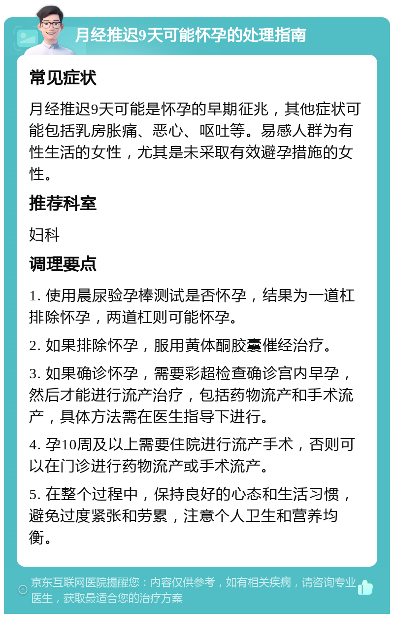 月经推迟9天可能怀孕的处理指南 常见症状 月经推迟9天可能是怀孕的早期征兆，其他症状可能包括乳房胀痛、恶心、呕吐等。易感人群为有性生活的女性，尤其是未采取有效避孕措施的女性。 推荐科室 妇科 调理要点 1. 使用晨尿验孕棒测试是否怀孕，结果为一道杠排除怀孕，两道杠则可能怀孕。 2. 如果排除怀孕，服用黄体酮胶囊催经治疗。 3. 如果确诊怀孕，需要彩超检查确诊宫内早孕，然后才能进行流产治疗，包括药物流产和手术流产，具体方法需在医生指导下进行。 4. 孕10周及以上需要住院进行流产手术，否则可以在门诊进行药物流产或手术流产。 5. 在整个过程中，保持良好的心态和生活习惯，避免过度紧张和劳累，注意个人卫生和营养均衡。