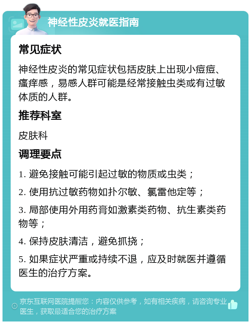 神经性皮炎就医指南 常见症状 神经性皮炎的常见症状包括皮肤上出现小痘痘、瘙痒感，易感人群可能是经常接触虫类或有过敏体质的人群。 推荐科室 皮肤科 调理要点 1. 避免接触可能引起过敏的物质或虫类； 2. 使用抗过敏药物如扑尔敏、氯雷他定等； 3. 局部使用外用药膏如激素类药物、抗生素类药物等； 4. 保持皮肤清洁，避免抓挠； 5. 如果症状严重或持续不退，应及时就医并遵循医生的治疗方案。