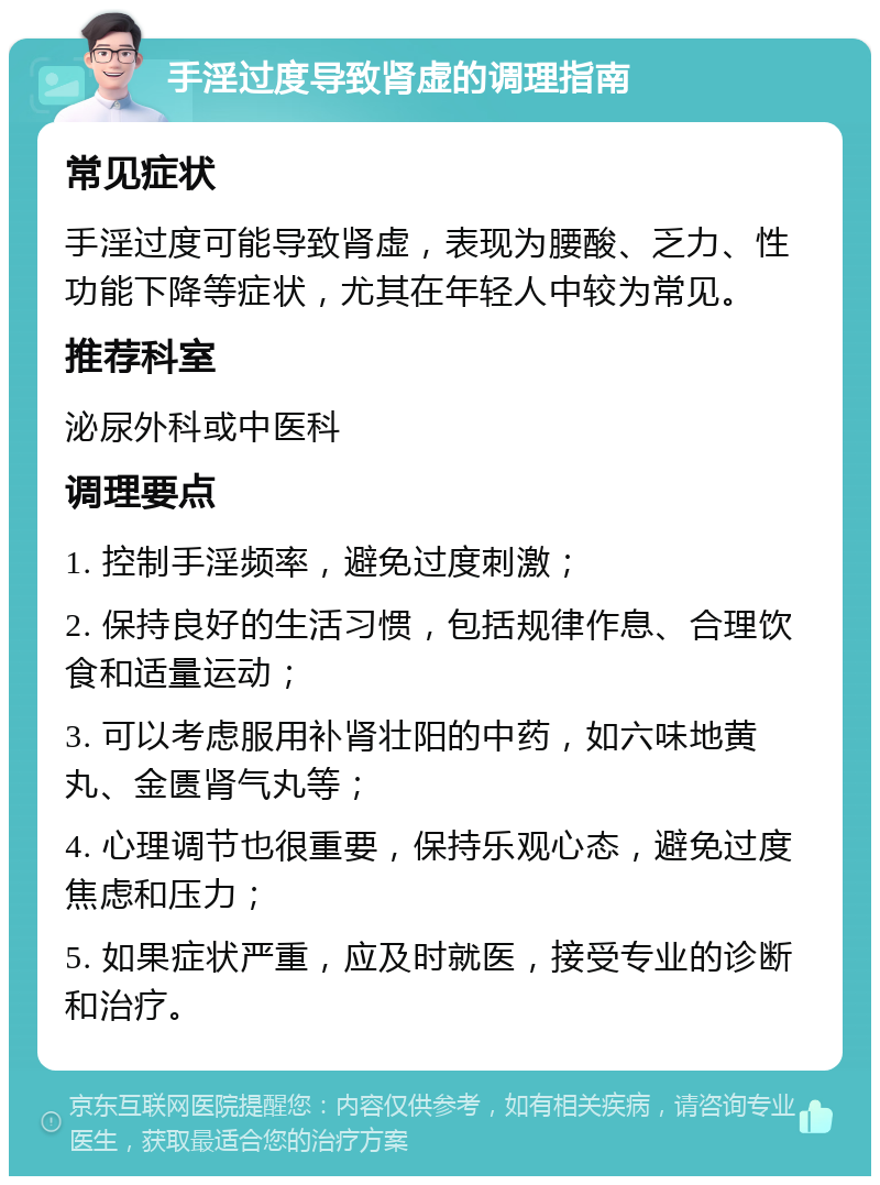 手淫过度导致肾虚的调理指南 常见症状 手淫过度可能导致肾虚，表现为腰酸、乏力、性功能下降等症状，尤其在年轻人中较为常见。 推荐科室 泌尿外科或中医科 调理要点 1. 控制手淫频率，避免过度刺激； 2. 保持良好的生活习惯，包括规律作息、合理饮食和适量运动； 3. 可以考虑服用补肾壮阳的中药，如六味地黄丸、金匮肾气丸等； 4. 心理调节也很重要，保持乐观心态，避免过度焦虑和压力； 5. 如果症状严重，应及时就医，接受专业的诊断和治疗。