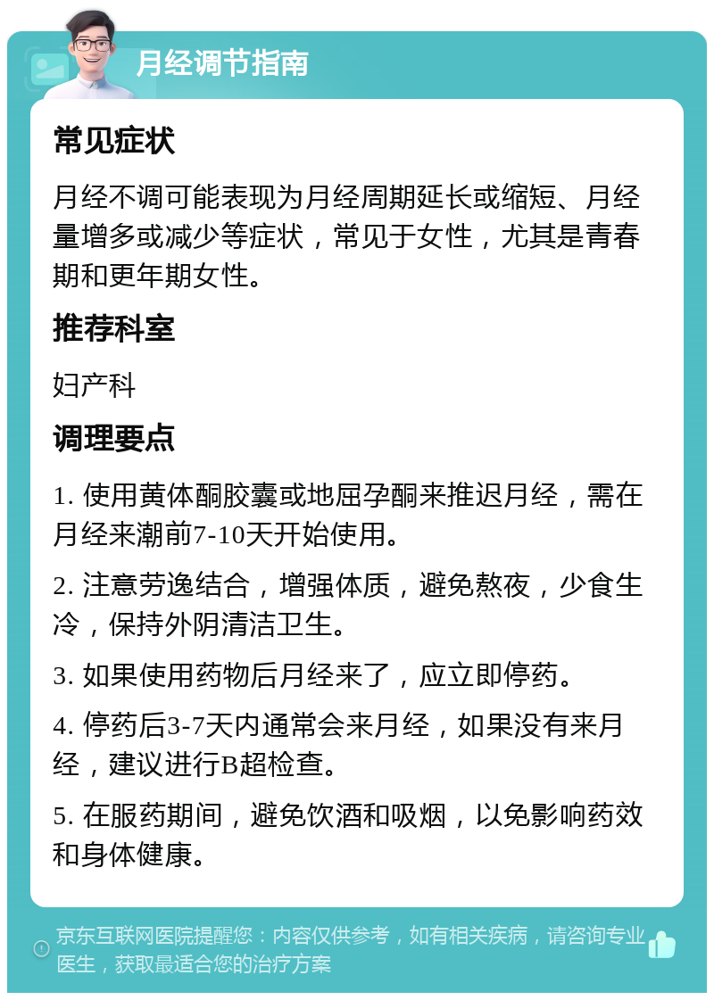 月经调节指南 常见症状 月经不调可能表现为月经周期延长或缩短、月经量增多或减少等症状，常见于女性，尤其是青春期和更年期女性。 推荐科室 妇产科 调理要点 1. 使用黄体酮胶囊或地屈孕酮来推迟月经，需在月经来潮前7-10天开始使用。 2. 注意劳逸结合，增强体质，避免熬夜，少食生冷，保持外阴清洁卫生。 3. 如果使用药物后月经来了，应立即停药。 4. 停药后3-7天内通常会来月经，如果没有来月经，建议进行B超检查。 5. 在服药期间，避免饮酒和吸烟，以免影响药效和身体健康。