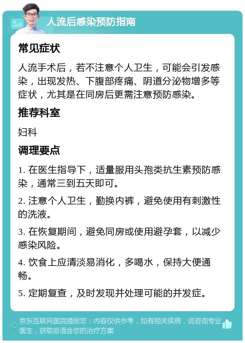 人流后感染预防指南 常见症状 人流手术后，若不注意个人卫生，可能会引发感染，出现发热、下腹部疼痛、阴道分泌物增多等症状，尤其是在同房后更需注意预防感染。 推荐科室 妇科 调理要点 1. 在医生指导下，适量服用头孢类抗生素预防感染，通常三到五天即可。 2. 注意个人卫生，勤换内裤，避免使用有刺激性的洗液。 3. 在恢复期间，避免同房或使用避孕套，以减少感染风险。 4. 饮食上应清淡易消化，多喝水，保持大便通畅。 5. 定期复查，及时发现并处理可能的并发症。