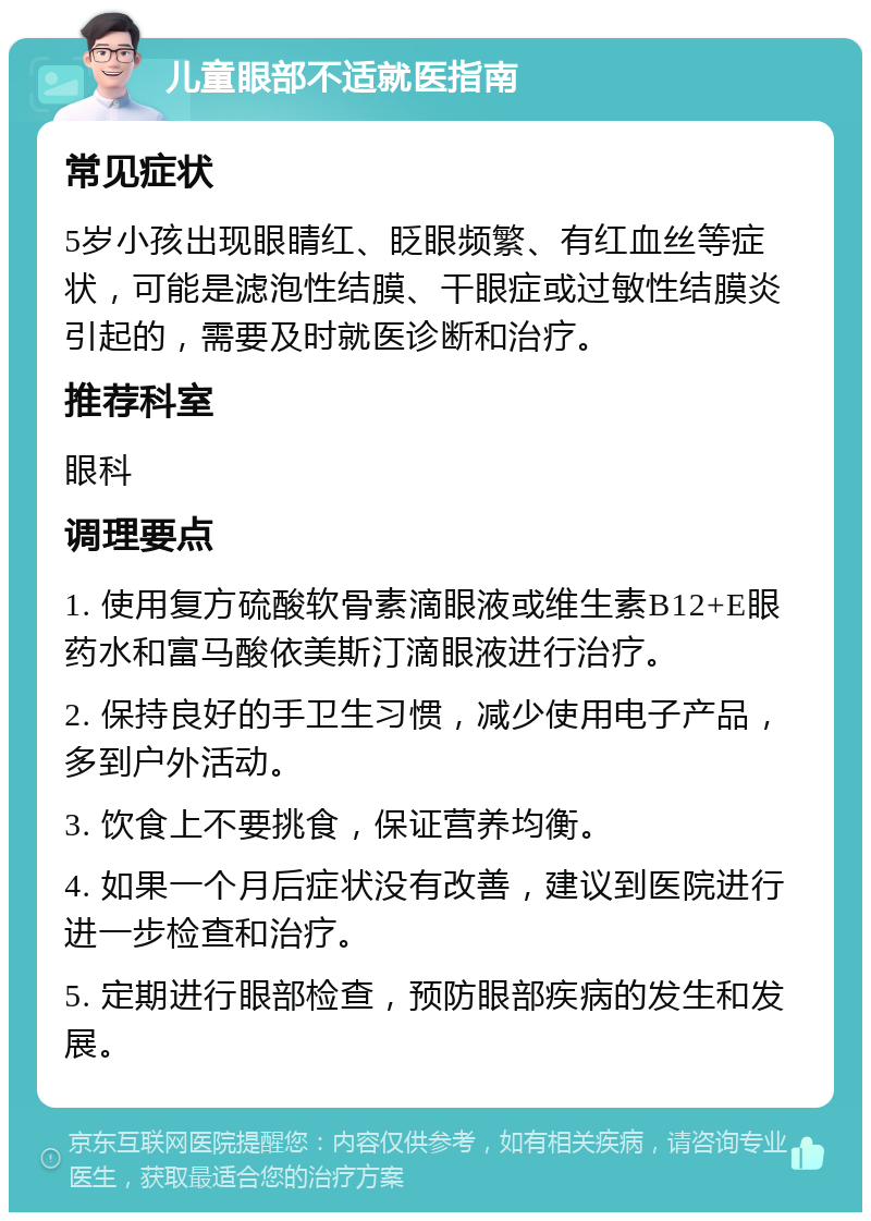 儿童眼部不适就医指南 常见症状 5岁小孩出现眼睛红、眨眼频繁、有红血丝等症状，可能是滤泡性结膜、干眼症或过敏性结膜炎引起的，需要及时就医诊断和治疗。 推荐科室 眼科 调理要点 1. 使用复方硫酸软骨素滴眼液或维生素B12+E眼药水和富马酸依美斯汀滴眼液进行治疗。 2. 保持良好的手卫生习惯，减少使用电子产品，多到户外活动。 3. 饮食上不要挑食，保证营养均衡。 4. 如果一个月后症状没有改善，建议到医院进行进一步检查和治疗。 5. 定期进行眼部检查，预防眼部疾病的发生和发展。