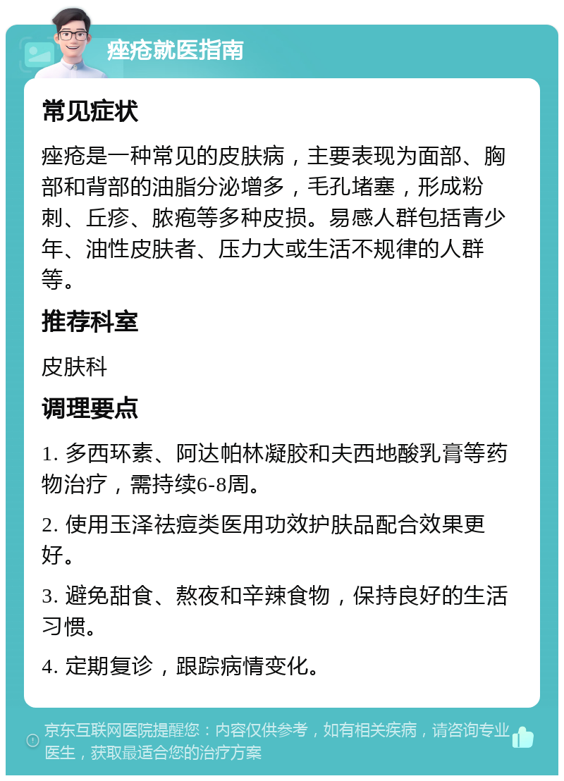 痤疮就医指南 常见症状 痤疮是一种常见的皮肤病，主要表现为面部、胸部和背部的油脂分泌增多，毛孔堵塞，形成粉刺、丘疹、脓疱等多种皮损。易感人群包括青少年、油性皮肤者、压力大或生活不规律的人群等。 推荐科室 皮肤科 调理要点 1. 多西环素、阿达帕林凝胶和夫西地酸乳膏等药物治疗，需持续6-8周。 2. 使用玉泽祛痘类医用功效护肤品配合效果更好。 3. 避免甜食、熬夜和辛辣食物，保持良好的生活习惯。 4. 定期复诊，跟踪病情变化。