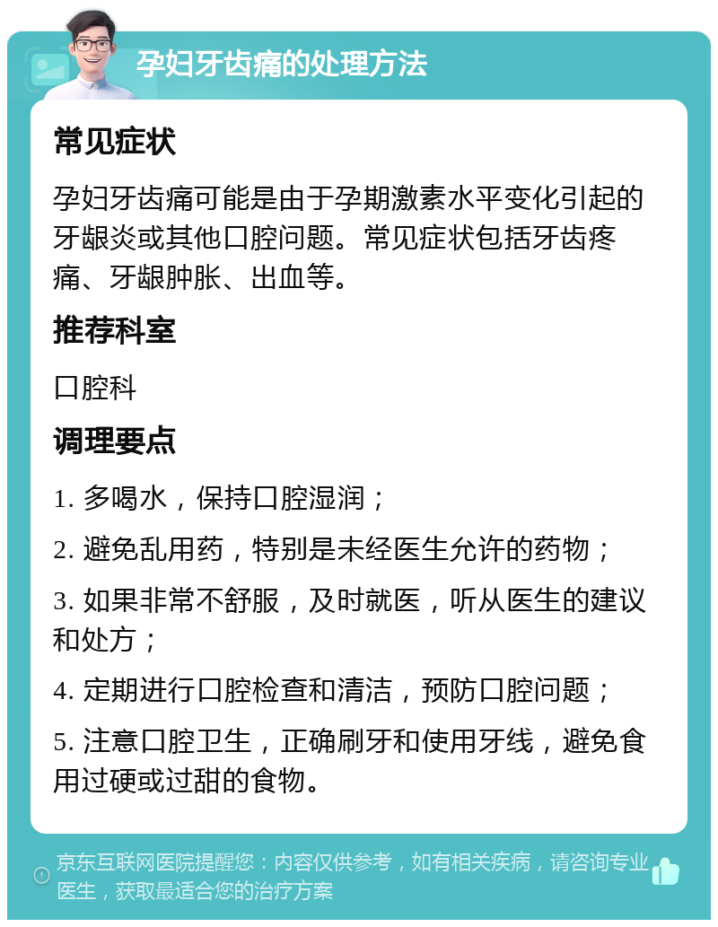 孕妇牙齿痛的处理方法 常见症状 孕妇牙齿痛可能是由于孕期激素水平变化引起的牙龈炎或其他口腔问题。常见症状包括牙齿疼痛、牙龈肿胀、出血等。 推荐科室 口腔科 调理要点 1. 多喝水，保持口腔湿润； 2. 避免乱用药，特别是未经医生允许的药物； 3. 如果非常不舒服，及时就医，听从医生的建议和处方； 4. 定期进行口腔检查和清洁，预防口腔问题； 5. 注意口腔卫生，正确刷牙和使用牙线，避免食用过硬或过甜的食物。