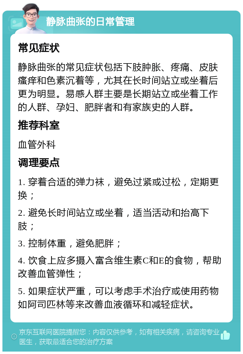 静脉曲张的日常管理 常见症状 静脉曲张的常见症状包括下肢肿胀、疼痛、皮肤瘙痒和色素沉着等，尤其在长时间站立或坐着后更为明显。易感人群主要是长期站立或坐着工作的人群、孕妇、肥胖者和有家族史的人群。 推荐科室 血管外科 调理要点 1. 穿着合适的弹力袜，避免过紧或过松，定期更换； 2. 避免长时间站立或坐着，适当活动和抬高下肢； 3. 控制体重，避免肥胖； 4. 饮食上应多摄入富含维生素C和E的食物，帮助改善血管弹性； 5. 如果症状严重，可以考虑手术治疗或使用药物如阿司匹林等来改善血液循环和减轻症状。