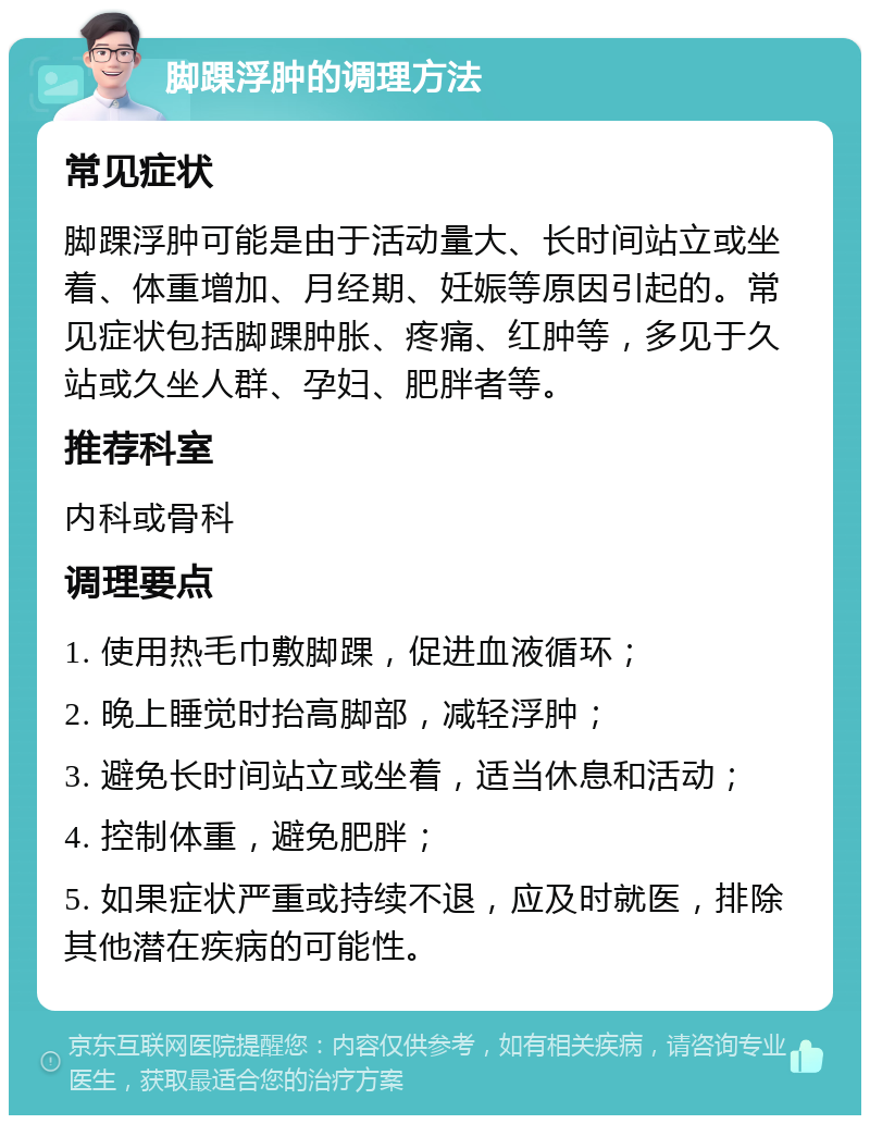 脚踝浮肿的调理方法 常见症状 脚踝浮肿可能是由于活动量大、长时间站立或坐着、体重增加、月经期、妊娠等原因引起的。常见症状包括脚踝肿胀、疼痛、红肿等，多见于久站或久坐人群、孕妇、肥胖者等。 推荐科室 内科或骨科 调理要点 1. 使用热毛巾敷脚踝，促进血液循环； 2. 晚上睡觉时抬高脚部，减轻浮肿； 3. 避免长时间站立或坐着，适当休息和活动； 4. 控制体重，避免肥胖； 5. 如果症状严重或持续不退，应及时就医，排除其他潜在疾病的可能性。