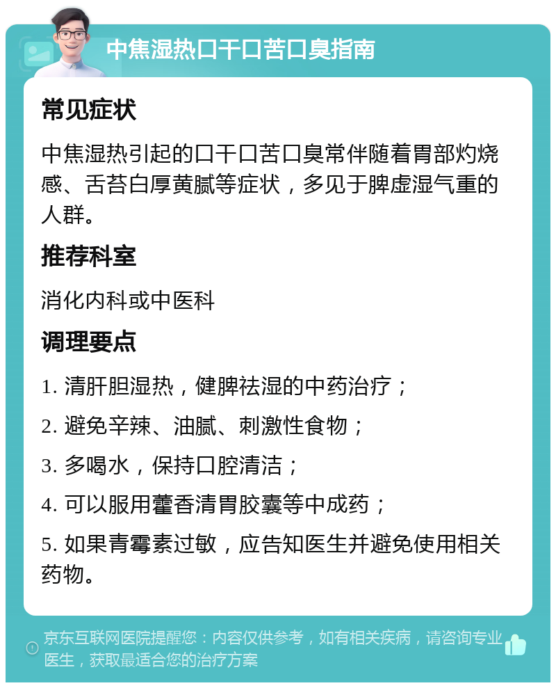 中焦湿热口干口苦口臭指南 常见症状 中焦湿热引起的口干口苦口臭常伴随着胃部灼烧感、舌苔白厚黄腻等症状，多见于脾虚湿气重的人群。 推荐科室 消化内科或中医科 调理要点 1. 清肝胆湿热，健脾祛湿的中药治疗； 2. 避免辛辣、油腻、刺激性食物； 3. 多喝水，保持口腔清洁； 4. 可以服用藿香清胃胶囊等中成药； 5. 如果青霉素过敏，应告知医生并避免使用相关药物。