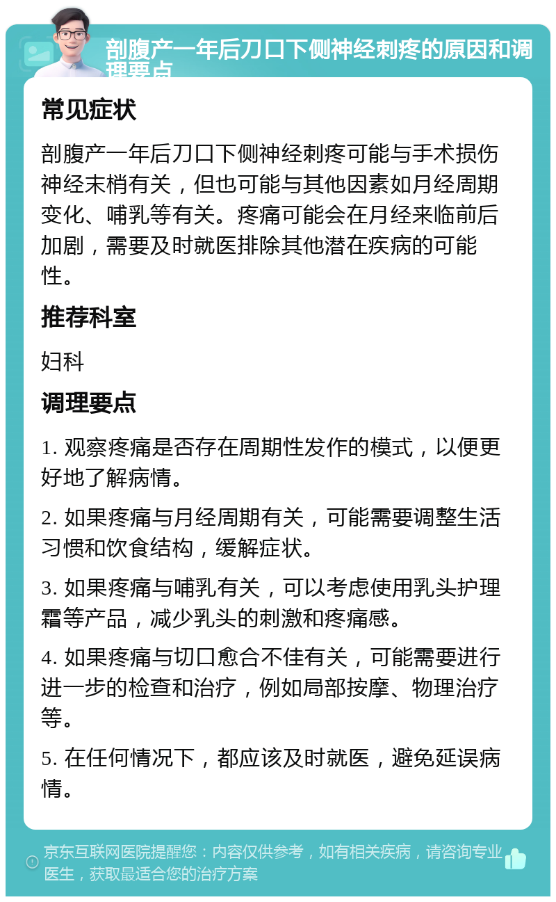 剖腹产一年后刀口下侧神经刺疼的原因和调理要点 常见症状 剖腹产一年后刀口下侧神经刺疼可能与手术损伤神经末梢有关，但也可能与其他因素如月经周期变化、哺乳等有关。疼痛可能会在月经来临前后加剧，需要及时就医排除其他潜在疾病的可能性。 推荐科室 妇科 调理要点 1. 观察疼痛是否存在周期性发作的模式，以便更好地了解病情。 2. 如果疼痛与月经周期有关，可能需要调整生活习惯和饮食结构，缓解症状。 3. 如果疼痛与哺乳有关，可以考虑使用乳头护理霜等产品，减少乳头的刺激和疼痛感。 4. 如果疼痛与切口愈合不佳有关，可能需要进行进一步的检查和治疗，例如局部按摩、物理治疗等。 5. 在任何情况下，都应该及时就医，避免延误病情。