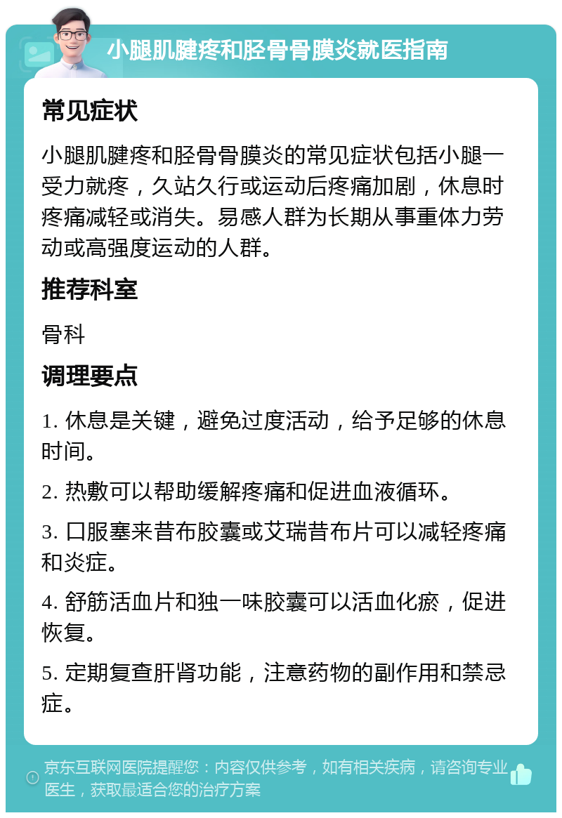 小腿肌腱疼和胫骨骨膜炎就医指南 常见症状 小腿肌腱疼和胫骨骨膜炎的常见症状包括小腿一受力就疼，久站久行或运动后疼痛加剧，休息时疼痛减轻或消失。易感人群为长期从事重体力劳动或高强度运动的人群。 推荐科室 骨科 调理要点 1. 休息是关键，避免过度活动，给予足够的休息时间。 2. 热敷可以帮助缓解疼痛和促进血液循环。 3. 口服塞来昔布胶囊或艾瑞昔布片可以减轻疼痛和炎症。 4. 舒筋活血片和独一味胶囊可以活血化瘀，促进恢复。 5. 定期复查肝肾功能，注意药物的副作用和禁忌症。