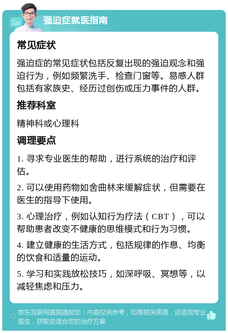 强迫症就医指南 常见症状 强迫症的常见症状包括反复出现的强迫观念和强迫行为，例如频繁洗手、检查门窗等。易感人群包括有家族史、经历过创伤或压力事件的人群。 推荐科室 精神科或心理科 调理要点 1. 寻求专业医生的帮助，进行系统的治疗和评估。 2. 可以使用药物如舍曲林来缓解症状，但需要在医生的指导下使用。 3. 心理治疗，例如认知行为疗法（CBT），可以帮助患者改变不健康的思维模式和行为习惯。 4. 建立健康的生活方式，包括规律的作息、均衡的饮食和适量的运动。 5. 学习和实践放松技巧，如深呼吸、冥想等，以减轻焦虑和压力。