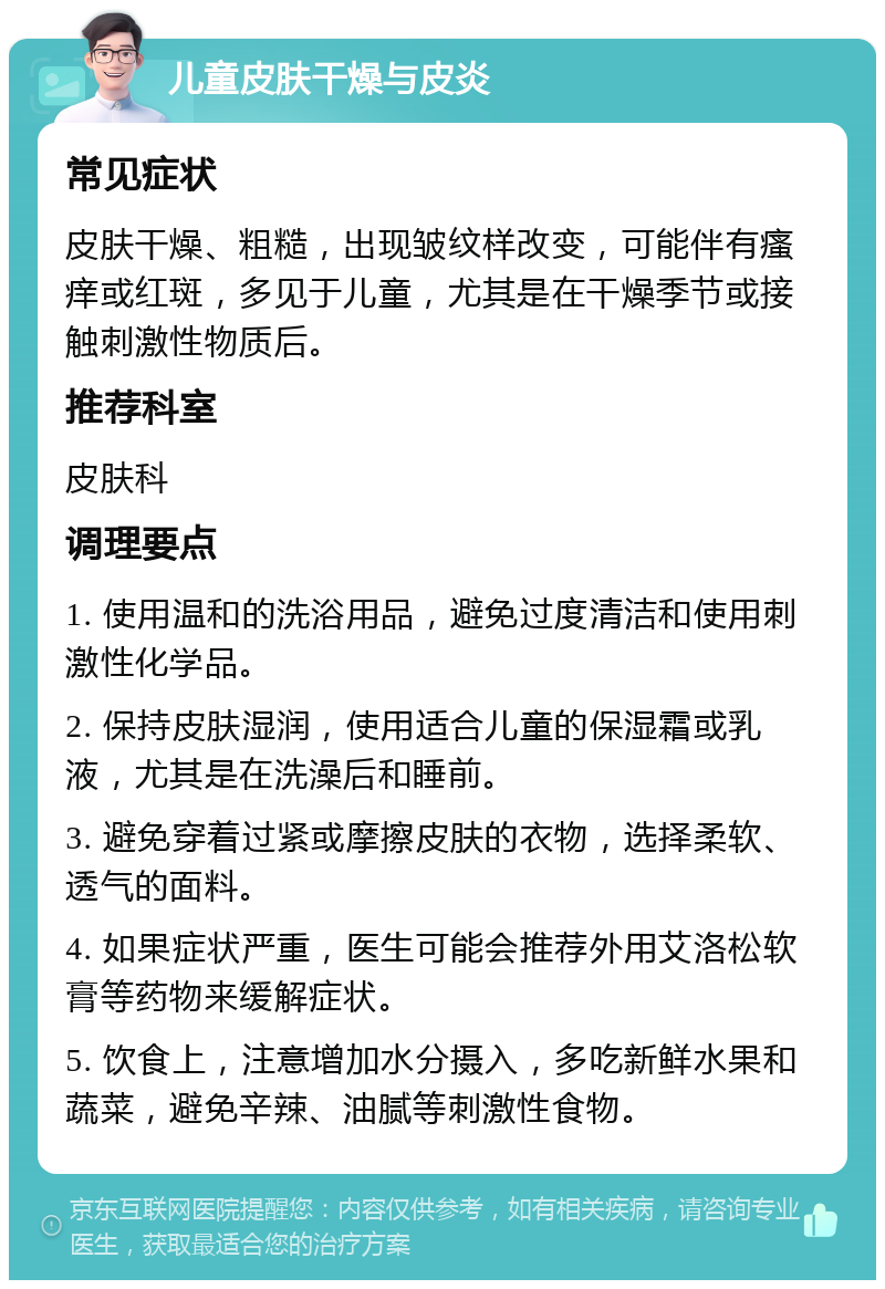 儿童皮肤干燥与皮炎 常见症状 皮肤干燥、粗糙，出现皱纹样改变，可能伴有瘙痒或红斑，多见于儿童，尤其是在干燥季节或接触刺激性物质后。 推荐科室 皮肤科 调理要点 1. 使用温和的洗浴用品，避免过度清洁和使用刺激性化学品。 2. 保持皮肤湿润，使用适合儿童的保湿霜或乳液，尤其是在洗澡后和睡前。 3. 避免穿着过紧或摩擦皮肤的衣物，选择柔软、透气的面料。 4. 如果症状严重，医生可能会推荐外用艾洛松软膏等药物来缓解症状。 5. 饮食上，注意增加水分摄入，多吃新鲜水果和蔬菜，避免辛辣、油腻等刺激性食物。